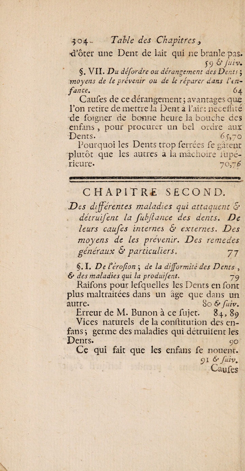 •d’ôter une Dent de laie qui ne branle pas. 59 & fuiv» §. VII. Du défordre ou dérangement des Dents ; moyens de Le prévenir ou de le réparer dans l'en¬ fance. 64 Caufes de ce dérangement ; avantages que l’on retire de mettre la Dent a Fait: neceflité de Foigner de bonne heure la bouche des enfans , pour procurer un bel ordre aux Dents. 65,70 Pourquoi les Dents trop Ferrées Fe gâtent plutôt que les autres a la mâchoire fupé- rieure. 70,76 CHAPITRE SECOND. Des differentes maladies qui attaquent & détruïfent la fubjtance des dents. De leurs caufes internes & externes. Des moyens de les prévenir. Des remedes généraux & particuliers. 77 §. I. De éérofion j de la difformité des Dents , & des maladies qui la produifent. 79 RaiFons pour leFquelles les Dents en Font plus maltraitées dans un âge que dans un autre. So & fùv. Erreur de M. Bunon à ce Fujet. 84, 89 Vices naturels de la conftitution des en- fans j germe des maladies qui détruisent les Dents. 90 Ce qui fait que les enfans Fe nouenr. 91 6* fuiv. Caufes