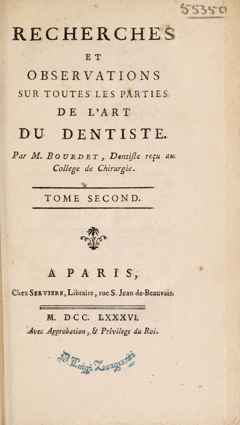 E T OBSERVATIONS SUR TOUTES LES PARTIES, DE L’ART DU DENTISTE. Par M. B O U RD et Dentijle reçu aui College de Chirurgie. TOME SECOND. A PARI S> Chez Servieres Libraire, rue S. Jean de-BeauyaE» M. DCC. L XX XVI; Avec Approbation ÿ;& Privilège du RoL