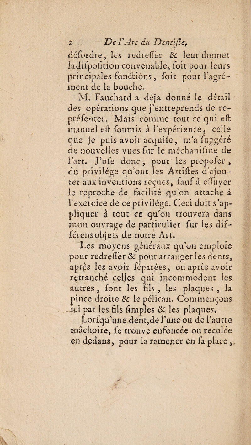 i De VArt du Denû(let défordre, Les redrefifer Se leur donner ladifpofition convenable, foit pour leurs principales fondtiôns, foir pour l’agré¬ ment de la bouche. M. Fauchard a déjà donné le détail des opérations que j’entreprends de re- préfenter. Mais comme tout ce qui eft manuel eiF fournis à l’expérience, celle que je puis avoir acquiie, m’a fuggéré de nouvelles vues fur le méchanifme de l’art. J’ufe donc, pour les proposer, du privilège qu’ont les Artiftes d’ajou¬ ter aux inventions reçues, faut à effuyer le reproche de facilité qu’on attache à l’exercice de ce privilège. Ceci doit s'ap¬ pliquer à tout ce qu’on trouvera dans mon ouvrage de particulier fur les dif- férensobjets de notre Art. Les moyens généraux qu’on emploie pour redrefifer & pour arranger les dents, après les avoir féparées, ou après avoir retranché celles qui incommodent les autres, font les fils , les plaques , la pince droite Se le pélican. Commençons ici par les fils fimples Se les plaques. Lorfqu’une dent,de l’une ou de l’autre mâchoire, fe trouve enfoncée ou reculée en dedans, pour la ramener en fa place,