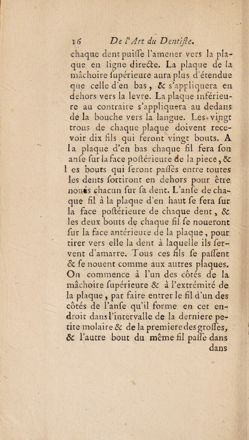 chaque dentpnifte Fameuer vers la pla¬ que en ligne clireébe. La plaque de la mâchoire lu péri eure aura plus d étendue que celle d’en bas ? le s’appliquera en dehors vers la ievre. La plaque inférieu¬ re au contraire s’appliquera au dedans de îa bouche vers la langue. Les > vingt trous de chaque plaque doivent rece¬ voir dix fils qui feront vingt bouts. A la plaque d’en bas chaque fil fera fou anfe fur la face poftérieure de la piece, 8c ! es bouts qui feront palfés entre toutes les dents fortiront en dehors pour être noués chacun fur fa dent. L’anfe de cha¬ que fil à la plaque d’en haut fe fera fur la face poftérieure de chaque dent , 8c les deux bouts de chaque fil fe noueront fur la face antérieure de la plaque, pour tirer vers elle la dent à laquelle ils fer¬ vent d’amarre. Tous ces fils fe paftent ■6c fe nouent comme aux autres plaques. On commence à l’un des côtés de la mâchoire fupérieure 8c à l’extrémité de la plaque 3 par faire entrer le fil d’un des côtés de l’anfe qu’il forme en cet en¬ droit dans l’intervalle de la derniere pe¬ tite molaire 8c de la première des grolfes, Sc l’autre bout du même fil pâlie dans dans