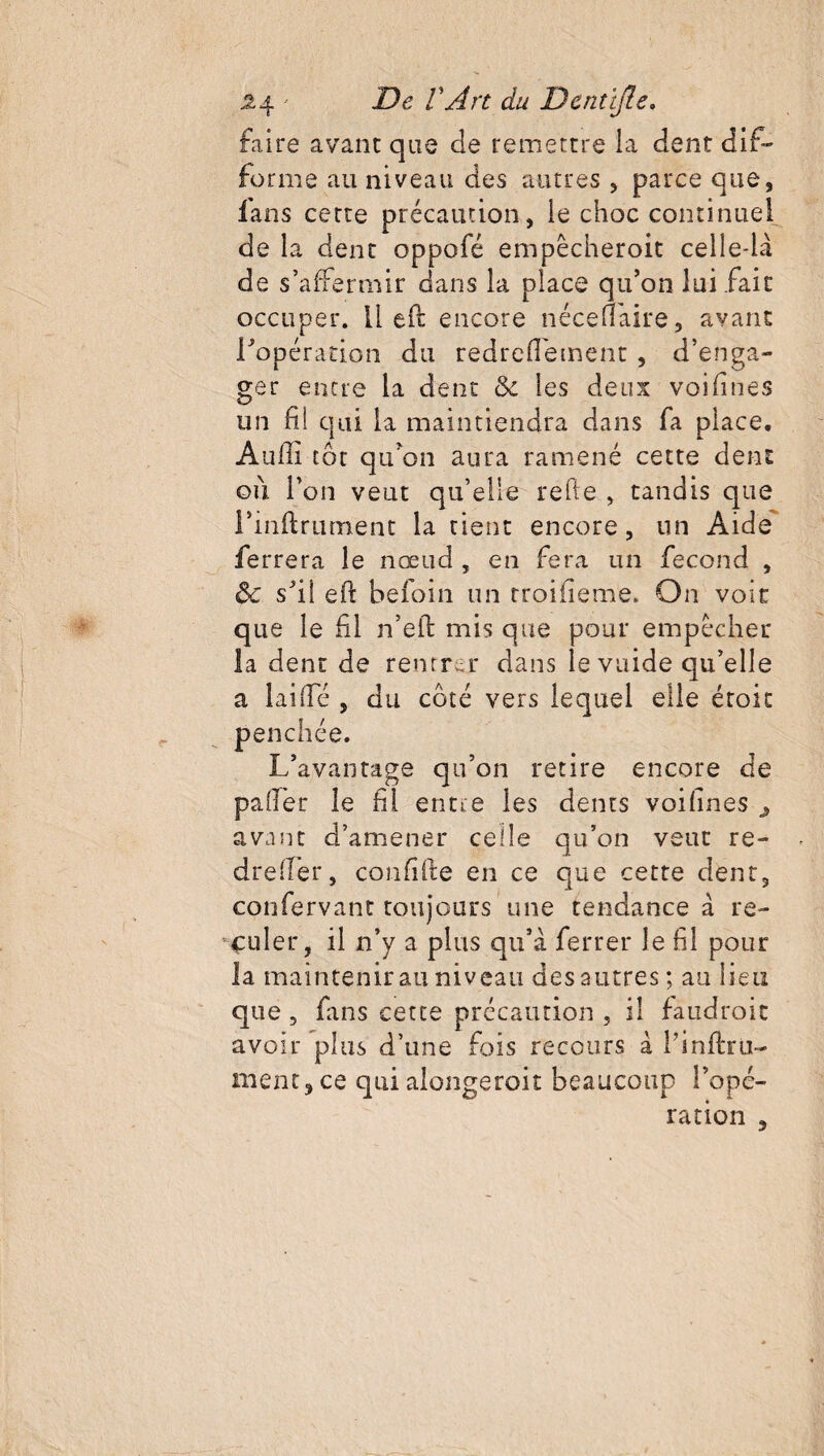 faire avant que de remettre la dent dif¬ forme au niveau des autres , parce que, fans cette précaution, le choc continuel de la dent oppofé empêcheroit celle-là de s’affermir dans la place qu’on lui fait occuper, lied encore néce(Taire, avant l'opération du redredement , d’enga¬ ger entre la dent 8c les deux voifines un fil qui la maintiendra dans fa place. Audi tôt qu’on aura ramené cette dent où l’on veut qu’elle relie , tandis que Tinftrument la tient encore, un Aide ferrera le nœud , en fera un fécond , 8c s’il eft befoin un troifieme. On voie que le fil n’eft mis que pour empêcher la dent de rentrer dans le vuide qu’elle a laide , du coté vers lequel elle éroic penchée. L’avantage qu’on retire encore de palier le dl entre les dents voidnes > avant d’amener celle qu’on veut re- drelfer, condde en ce que cette dent, confervant toujours une tendance à re¬ culer, il n’y a plus qu’à ferrer le fil pour la maintenir au niveau des autres; au lieu que , fans cette précaution , il faudrait avoir plus d’une fois recours à T instru¬ ment, ce qui alongeroit beaucoup Topé¬ ration ,