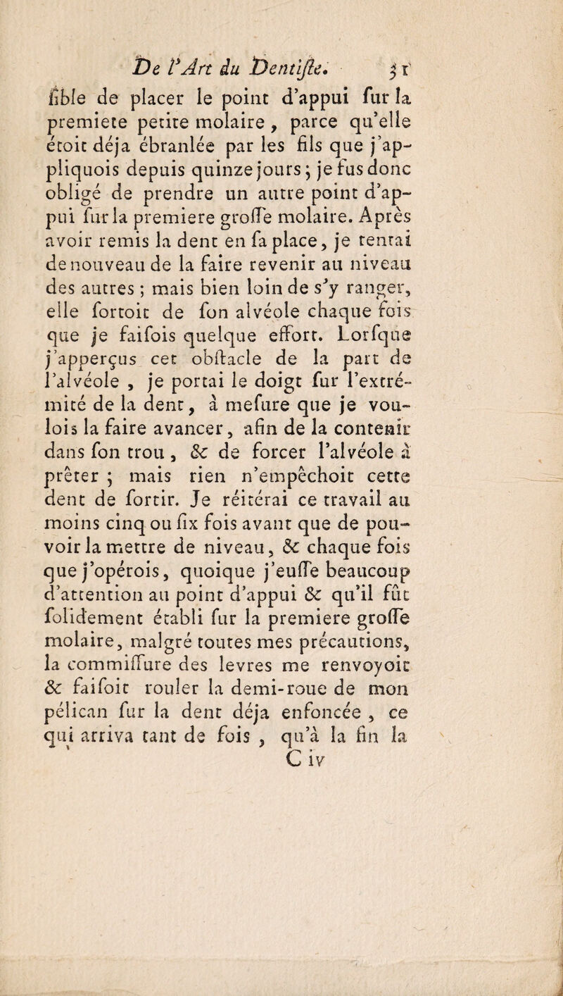 fible de placer le point d’appui fur îa premiete petite molaire , parce qu’elle étoit déjà ébranlée par les fils que jap- pliquois depuis quinze jours ; je tus donc obligé de prendre un autre point d’ap¬ pui fur la première grade molaire. Après avoir remis la dent en fa place, je tentai de nouveau de la faire revenir au niveau des autres ; mais bien loin de s’y ranger, elle fortoit de fon alvéole chaque fois que je faifois quelque effort. Lorfque j’apperças cet obftacle de la part de l’alvéole , je portai le doigt fur l’extré¬ mité de la dent, à mefure que je vou¬ loir la faire avancer, afin de la contenir dans fon trou , Se de forcer l’alvéole à prêter ; mais rien n’empêchoit cette dent de fortir. Je réitérai ce travail au moins cinq ou fix fois avant que de pou¬ voir la mettre de niveau, Se chaque fois que j’opérois, quoique j’eu de beaucoup d’attention au point d’appui Se qu’il fût folidement établi fur la premiers grode molaire, malgré toutes mes précautions, la commiflure des levres me renvoyoit Se fai foie rouler la demi-roue de mon pélican fur la dent déjà enfoncée , ce qui arriva tant de fois , qu a îa fin la