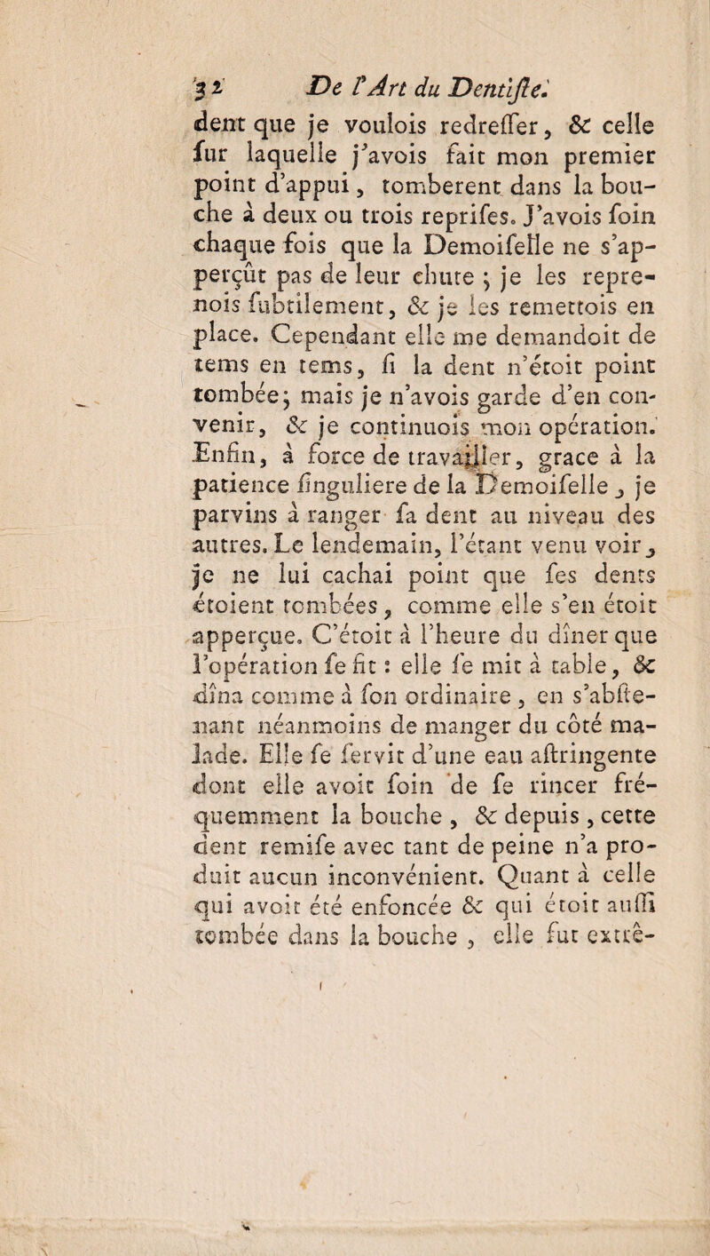 dent que je voulois redreffer, &: celle fur laquelle jJavois fait mon premier point d’appui, tombèrent dans la bou¬ che à deux ou trois reprifes. J’avois foin chaque fois que la Demoifeüe ne s’ap- perçût pas de leur chute ; je les repre- nois fubtilement, 6c je les remettois en place. Cependant elle me demandoit de tems en tems, fi la dent n’étoit point tombée j mais je n’avois garde d’en con¬ venir, 6c je continuols mon opération. Enfin, à force de travailler, grâce à la patience flnguliere de la Demoifelle j je parvins à ranger fa dent au niveau des autres. Le lendemain, l’étant venu voir,, je ne lui cachai point que fes dents croient tombées , comme elle s’en étoit apperçue, C’étoit a l’heure du dîner que l’opération fefit t elle le mit à table, de dîna comme a fon ordinaire , en s’abfie- nant néanmoins de manger du côté ma¬ lade. Elle fe fervit d’une eau aftringente clone elle avoir foin de fe rincer fré¬ quemment la bouche , 3c depuis , cette dent remife avec tant de peine n’a pro¬ duit aucun inconvénient. Quant a celle qui avoir été enfoncée 6c qui étoit aufii tombée dans la bouche , elle fut exttê- I