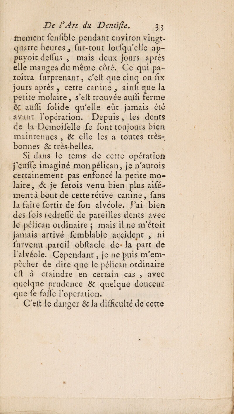 meinent fenfible pendant environ vingt- quatre heures fur-tout lorfqu’elle ap- puyoit déifias , mais deux jours après elle mangea du meme coté. Ce qui pa- roîtra furprenant, c’eft que cinq ou hx jours après 3 cette canine ainfi que la petite molaire, s’eft trouvée aufli ferme &ç a 11 fli folide qu’elle eût jamais été avant l’opération. Depuis, les dents de la Demoifelle fe font toujours bien maintenues , & elle les a toutes très- bonnes Sc très-belles. Si dans le tems de cette opération j’eufTe imaginé mon pélican, je n’aurois certainement pas enfoncé la petite mo¬ laire, <3c je ferois venu bien plus aifé- mentàboutde cette rétive canine, fans la faire fortir de fon alvéole. J’ai bien des fois redreffé de pareilles dents avec le pélican ordinaire ; mais il ne m’étoit jamais arrivé femblable accident , ni furvenu pareil obftacle de- la part de l’alvéole. Cependant, je ne puis m’em¬ pêcher de dire que le pélican ordinaire eft a craindre en certain cas , avec quelque prudence &c quelque douceur que fe faffe l’operation. C’eft le danger la difficulté de cette