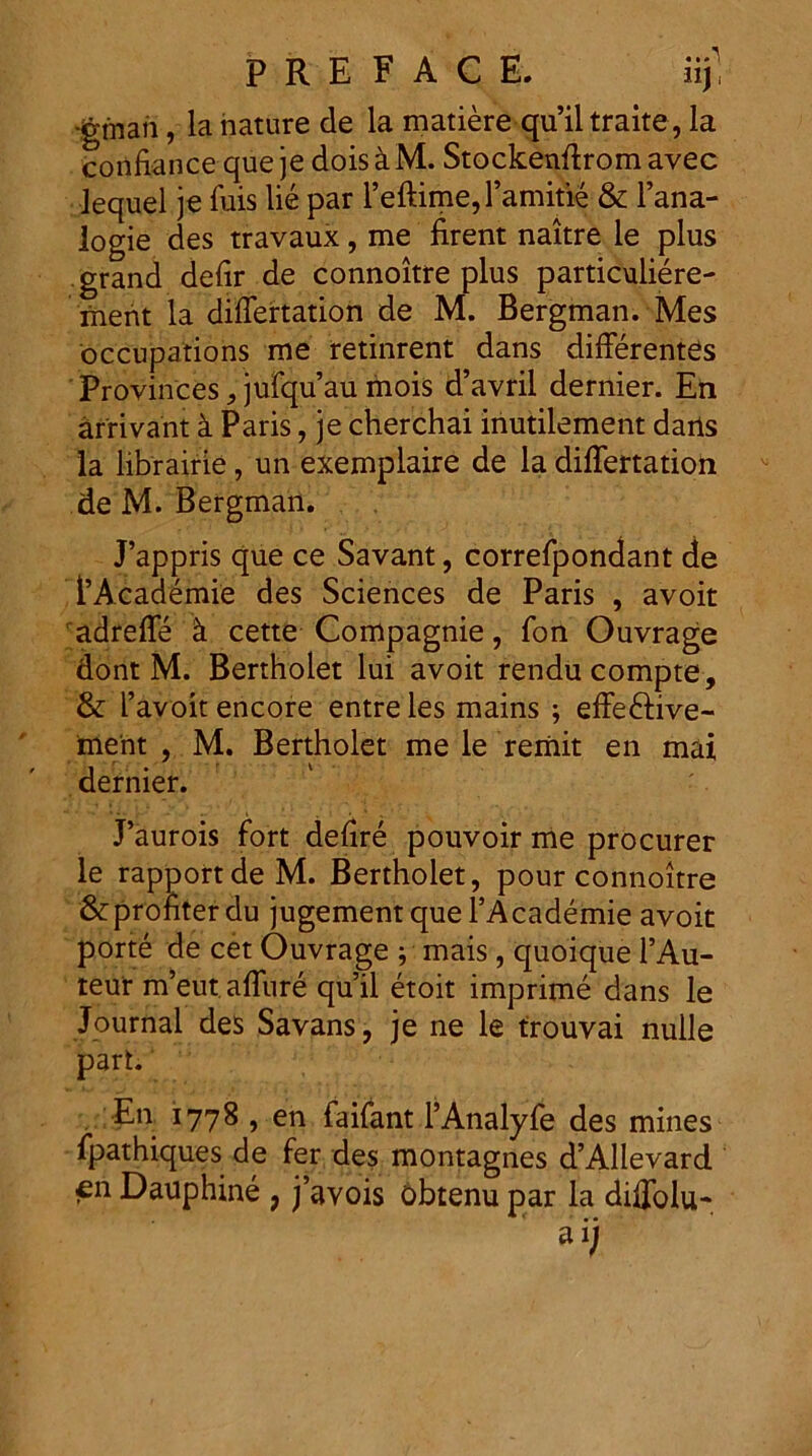 gman, la nature de la matiere quhltraite, la confiance que je dois k M. Stockenffrom avec Jequel je fuis lie par reftime,ramitie & 1’ana- logie des travaux, me firent naitre le plus grand delir de connoitre plus particuliere- ruent la differtation de M. Bergman. Mes occupations me retinrent dans differentes Provinces, jufquau mois d’avril dernier. En arrivant k Paris, je cherchai iriutilement daris la librairie, un exemplaire de la differtation de M. Bergman. J’appris que ce Savant, correfpondant de 1’Academie des Sciences de Paris , avoit adreffe k cette Compagnie, fon Ouvrage dont M. Bertholet lui avoit rendu compte, & 1’ayoit encore entre les mains ; effeftive- ment , M. Bertholet mele reriiit en mal dernier. ' • . J’aurois fort defire pouvoir me procurer le rapportdeM. Bertholet, pour connoitre &prohter du jugement que TAcademie avoit porte de cet Ouvrage ; mais, quoique l’Au- teur m’eut affure quii etoit imprime dans le Journal des Savans, je ne le trouvai nulle part. En 1778 , en faifant 1’Analyfe des mines fpathiques de fer des montagnes d’Allevard en Dauphine ? j’avois obtenu par la diffolu* • •