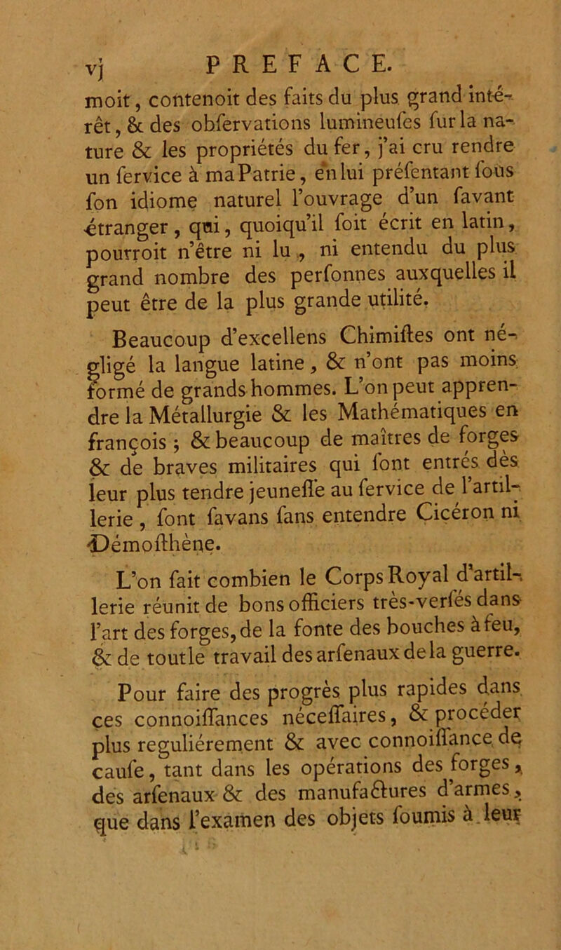 moit, contenoit des faits du plus grand inte- ret,^ des obfervations lutnineufes furia na- ture & les proprietes du fer, j’ai cru rendre un fervice k maPatrie, en lui prefentant fous fon idiome naturel 1’ouvrage d’un favant •etranger , qui, quoiquil foit ecrit en latin, pourroit netre ni lu , ni entendu du plus grand nombre des perfonnes auxquelles ii peut etre de la plus grande utilite. Beaucoup d’excellens Chimiftes ont ne-> glige la langue latine, &: n’ont pas moins. forme de grands homines. L’onpeut appren- dre la Metallurgie & les Mathematiques en fran^ois j & beaucoup de maitres de forges & de braves militaires qui font entres des leur plus tendre jeunefle au fervice de 1’artil- lerie , font favans fans entendre Ciceron ni -Demofthene. L’on fait combien le Corps Royal d artil-, lerie reunitde bons officiers tres-verles dans- l’art des forges, de la fonte des bouches ^feu, & de toutle travail desarfenauxdela guerre. Pour faire des progres plus rapides dans ces connoiffances neceffaires, & procedet plus regulierement & avec connoilTance de caufe, tant dans les operations des forges * des arfenaux & des manufa&ures d’armes, que dans 1’exarnen des objets iouniis ^ leut