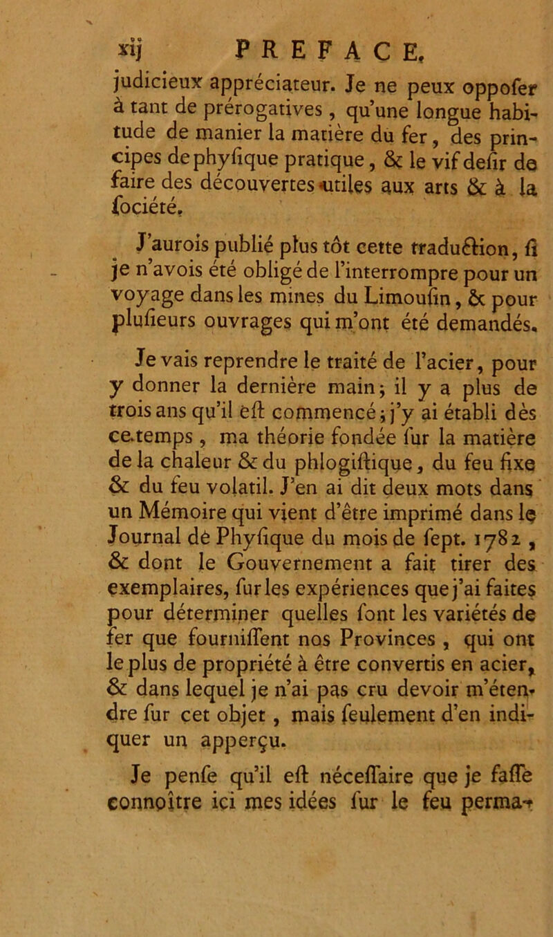 judicieux appreciateur. Je ne peux oppofer k tant de prerogatives, quune longue habi- tude de manier la matiere du fer, des prin- cipes dephyfique pratique, & le vif defir de faire des decouvertes -utiles aux arts & k la fociete. Jauroispublie plus tot cette rradu&ion, fi je n avois ete oblige de 1’interrompre pour un voyage dans les mines du Limoufm, & pour plufieurs ouvrages qui m’ont ete demandes. Je vais reprendre le traite de Tacier, pour y donner la derniere main; il y a plus de troisans qu’il eft commenceij’y ai etabli des ce.temps, ma theorie fondee fur la matiere dela chaleur &du phlogiftique, du feu fixe & du feu volatil. J’en ai dit deux mots dans un Memoire qui vient d’etre imprime dans le Journal d£ Phyfique du mois de fept. 1782 , & dont le Gouvernement a fait tirer des exemplaires, furies experiences quej’ai faites pour determiner quelles font les varietes de fer que fournifTent nos Provinces , qui ont leplus de propriete a etre convertis en acier, & dans lequel je n’ai pas cru devoir m’etem dre fur cet objet , mais feulement d’en indi- quer un apper$u. Je penfe qu’il eft neceffaire que je fafTe connoitre ici mes idees fur le feu perma-r