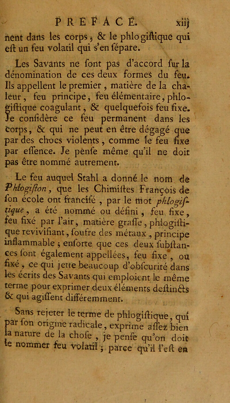 nent dans les corps $ & le phlo giftique qui eft un feu volatil qui s’en fepare. Les Savants ne font pas d’accord furia denomination de ces deux formes du feu. Iis appellent le premier , matiere de la cha- leur , feu principe, feu elementaire, phlo- giftique coagulant, & quelquefois feu fixe. Je confidere ce feu permanent dans les corps, & qui ne peut en etre degage que par des chocs violents, comme le feu fixe par eflence. Je penfe meme qu’ii ne doit pas etre nomme autrement. Le feu auquel Stahl a donn4 le nom de Phivgiflon, que les Chimifies Frangois de fon ecole ont francife , par le mot phiogif- iique, a ete nomme ou defini, feu fixe, feu fixe par 1’air, matiere graffe, phlogifti- que revivifiant, foufre des metaux , principe inflammable ; enforte que ces deux fubftan- ces font egalement appellees, feu fixe*, ou fixe , ce qui jette .beaucoup dobfcurite dans les ecrits des Savants qui emploient le meme terme pour exprimer deux elements deftindls qui agifient differemment. Sans rejeter le terme de phlogiftique, qui par lon ongme radicaie, exprime affez bien la nature de la chofe , je penfe qu’on doic le nommer feu volatil} parce qu’ii 1’eft en 1