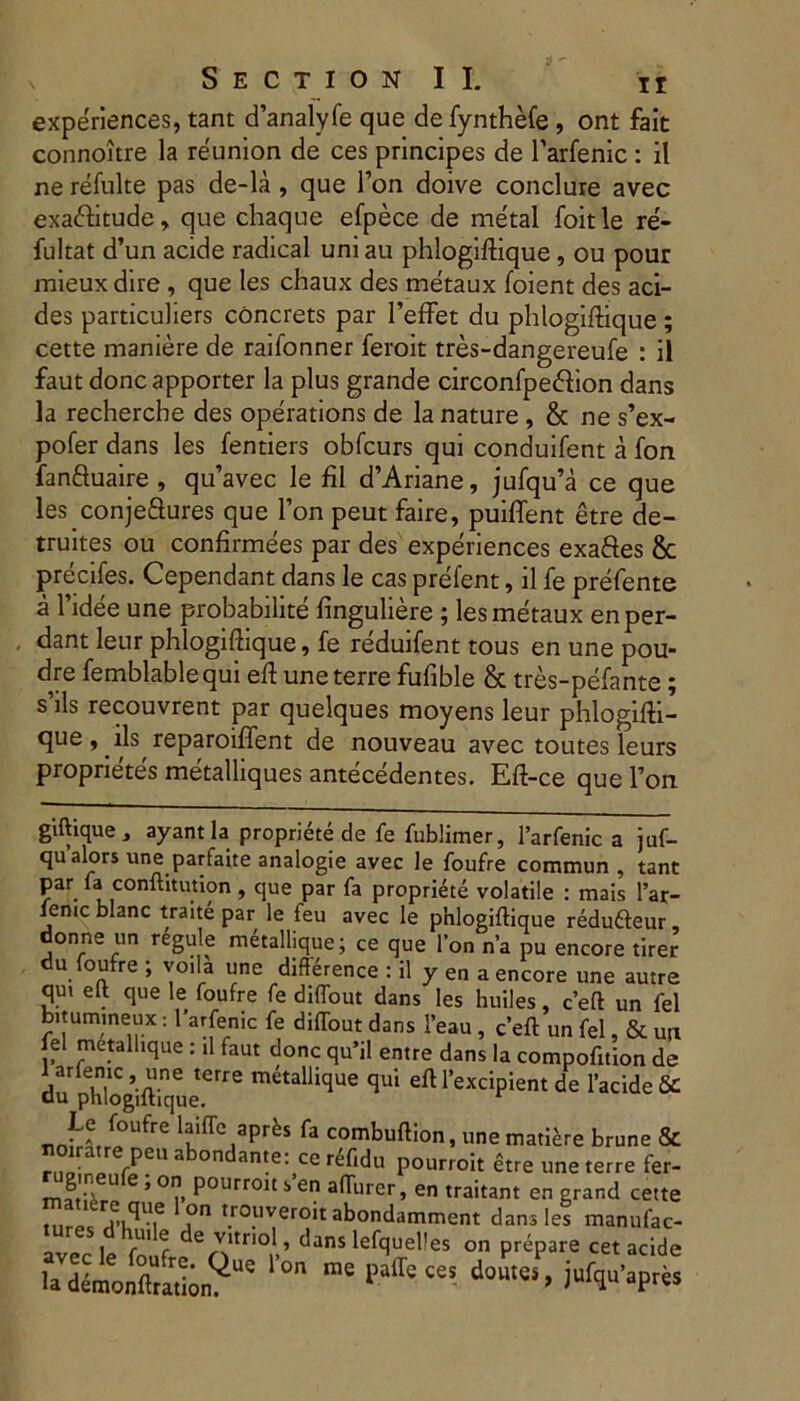 experiences, tant danalyfe que defynthefe, ont fait connoitre la reunion de ces principes de Tarfenic : il ne refulte pas de-la , que l’on doive conclure avec exatftitude, que chaque efpece de metal foitle re- fultat d’un acide radical uni au phlogiftique, ou pour mieux dire , que les chaux des metaux foient des ad- des particuliers concrets par 1’effet du phlogiftique; cette maniere de raifonner feroit tres-dangereufe : il faut donc apporter la plus grande circonfpedion dans la rechercbe des operations de la nature , & ne s’ex- pofer dans les fentiers obfcurs qui conduifent a fon fan&uaire, qu’avec le fil d’Ariane, jufqu’a ce que les conjeSures que l’on peut faire, puiffent etre de- truites ou confirmees par des experiences exa&es 8c precifes. Cependant dans le cas prefent, il fe prefente a 1’idee une probabilite finguliere ; les metaux en per- dant leur phlogiftique, fe reduifent tous en une pou- dre femblablequi eft une terre fufible & tres-pefante; s’ils recouvrent par quelques moyens leur phlogifti- que, iis reparoiffent de nouveau avec toutes leurs proprietes metalliques antecedentes. Eft-ce que l’on giftique , ayant la propriete de fe fublimer, larfenic a juf- qu alors une partaite analogie avec le foufre commun , tant par fa conftitution , que par fa propriete volatile : mais l’ar- femc blanc traite par le ieu avec le phlogiftique redufteur donne un regule metallique; ce que l’on n’a pu encore tirer du foufre ; yoila une difference : il y en a encore une autre qui eft que le foufre fe diflout dans les huiles, ceft un fel bitumineux: 1’arfenic fe diftout dans 1’eau , ceft un fel, & urt fel metalhque : il faut donc qu’il entre dans la compofition de du' phlogiftique6fr^ ™talhqUe qui eft Excipient de 1’acide 1tiiTcJapr^ fa cornbuftion, une matiere brune & . • rPfn a ondante: ce refidu pourroit etre une terre fer- mftJp U e ’ * 0ljl, P0lIrr01t i en afturer, en traitant en grand cette , .\qV.e °n trouveroit abondamment dans les manufac- 1 r r vitnol, dans lefquelles on prepare cet acide ladlmoS;nQe ^ do“tti> jufqu’apr«