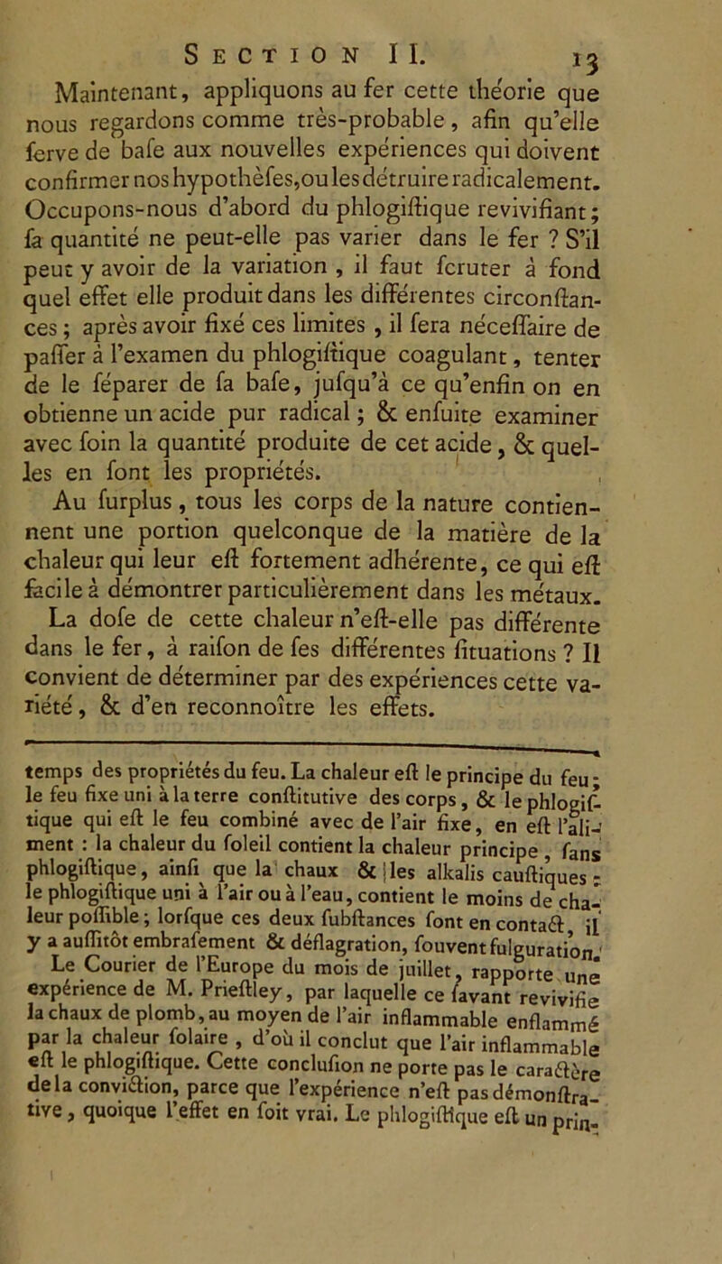 Maintenant, appliquons au fer cette theorie que nous regardons comme tres-probable, afin qu’elle ferve de bafe aux nouvelles experiences qui doivent confirmer nos hypothefes,ou les detruire radicalement. Occupons-nous d’abord du phlogiftique revivifiant; fa quantite ne peut-elle pas varier dans le fer ? S’il peut y avoir de la variation , il faut fcruter a fond quel effet elle produitdans les differentes circonftan- ces; apres avoir fixe ces limites , il fera neceffaire de paffer a 1’examen du phlogifiique coagulant, tenter de le feparer de fa bafe, jufqu’a ce qu’enfin on en obtienne un acide pur radical; & enfuite examiner avec foin la quantite produite de cet acide, & quel- les en font les proprietes. Au furplus, tous les corps de la nature contien- nent une portion quelconque de la matiere de la chaleur qui leur efi fortement adherente, ce qui efl facile a demontrer particulierement dans les me'taux. La dofe de cette chaleur n’efl>elle pas differente dans le fer, a raifon de fes differentes fituations ? Il convient de determiner par des experiences cette va- riete, & d’en reconnoitre les effets. temps des proprietes du feu. La chaleur eft le principe du feu • le feu fixe uni ala terre conftitutive des corps, & lephloeif- tique qui eft le feu combine avec de l’air fixe, en eft 1 ali-’ ment : la chaleur du foleil contient la chaleur principe , fans phlogiftique, ainfi que la chaux & jies alkalis cauftiques - le phlogiftique uni a 1’air ou a l’eau, contient le moins de cha- leur poffible; lorfque ces deux fubftances font en contaft il y a auflitot embrafement & deflagration, fouvent fulguration 1 Le Couner de PEurope du mois de juillet, rapporte une experience de M. Prieftley, par laquelle ce favant revivifie la chaux de plomb,au moyen de 1’air inflammable enflamm^ par la chaleur folaire , d’oh il conclut que 1’air inflammable elt le phlogiftique. Cette conclufion ne porte pas le caraftere dela conviaion, parce que 1’experience n’eft pasdemonftra tive, quoique 1’effet en foit vrai. Le phlogiftique eft un prinI