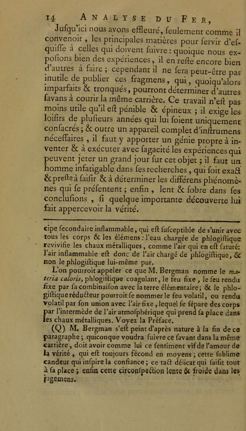 Jufqu ici nous avons effleure, feulement comme 11 convenoit, les principales matieres pour fervir d’ef- quifle a celies qui doivent fuivre: quoique nous ex- pofions bien des experiences, il en refte encore bien d autres a fane ; cependant ii ne fera peut-etre pas inutile de publier ces fragmens, qui, quoiqu^lors jmparfaits & tronques, pourront determiner dautres favans a courir la meme carriere. Ce travail n’eft pas moins utile qu’il eft penible & epineux ; il exige les loifirs de plulieurs annees qui lui foient uniquement confacres 5 & outre un appareil complet d^nftrumens neceftaires , il faut y apporter un genie propre a in- venter & a executer avec fagacite les experiences qui peuvent jeter un grand jour fur cet objet; il faut un homme infatigable dans fes recherches, qui foit exaft' &preftea faifir & a determiner les differens phenome- nes qui fe prefentent; enfin , lent & fobre dans fes conclulions , fi quelque importante decouverte lui fait appercevoir la verite. cipe fecondaire inflammable, qui eft fufceptible de s’unir avec tous les corps & les el£mens; l’eau chargee de phlogiftique revivifie les chaux metalliques, comme l’air qui en eft fature: 1 air inflammable eft donc de 1’aircharge de phlogiftiquej & non le phlogiftique lui-meme pur. L’on pourroit appeler ce que M. Bergman nomme le ma- teria caloris, phlogiftique coagulant, le leu fixe , le feu rendu fixe par fa combinaifon avec la terre elementaire; & le phlo- giftique r^dufteur pourroit fenommerle feu volatil, ou rendu volatil par fon union avec 1’airfixe, lequel fe fepare des corps par 1’intermede de l’air atmofpherique qui prend fa place dans les chaux metalliques. Voyez la Preface. (Q) M. Bergman s’eft peintd’apres nature a la fin dece paragraphe; quiconque voudra fuivre ce favant dans la meme carriere, doit avoir comme lui ce fentiment vif de 1’amour de la verite , qui eft toujours fecond en moyens; cette fublime candeur qui infpire la confiance; ce ta£l d6licat qui faifit tout a fa place; enfin cette circonfpettion lente Sc froide dans les pigemens.