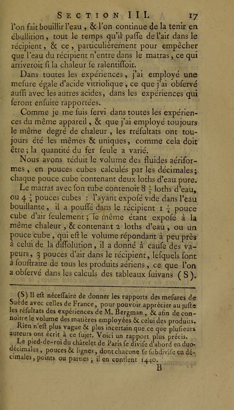 l’on fait bouillir l’eau , & l’on continue de la tenir ea ebullition, tout le temps qu’il pafle de l’air dans le recipient, & ce , particulierement pour empecher que l’eau du recipient n’entre dans le matras, ce qui arriveroit fi la chaleur fe ralentiffoit. Dans toutes les experiences, j’ai employe une mefure egale d’acide vitriolique , ce que j’ai obferve auffi avec les autres acides, dans les experiences qui feront enfuite rapportees. Comme je me fuis fervi dans toutes les experien- ces du meme appareil, & que j’ai employe toujours le meme degre de chaleur , les rrefultats ont tou- jours ete les memes & uniques, comme cela doit etre; la quantite du fer feule a varie. Nous avons reduit le volume des fluides aerifor- mes, en pouces cubes calcules par les decimales; chaque pouce cube contenant deux loths d’eau pure. Le matras avec fon tube contenoit 8 ~ loths d’eau, ou 4 ~ pouces cubes : 1’ayant expofe vide dans 1’eau bouillante, il a poufle chLns le recipient i - pouce cube d’air feulemenr^Te meme etant expofe a la meme chaleur , & contenant i loths d’eau , ou un pouce cube , qui eft le volume repondant a peu pres a celui de la diflolution, il a donne a caufe des va- peurs, 3 pouces d’air dans le recipient, lefquels font a fouftraire de tous les produits aeriens, ce que l’on a obferve dans les calculs des tableaux fuivans ( S ). (S) Il eft necelTaire de donner les rapports des mefures de Suede avec celles de France, pour pouvoir apprecier au jufte les refultats des experiences de M. Bergman , & afin de con- ntmre le volume des matieres employees & celui des produits. Kien n eft plus vague & plus incettain que ce que plufieurs auteurs ont ecrit a ce fujet. Voici un rapport plus precis. Le pied-de-roi du chatelet de Paris fe divife d’abord en duo- decimales, pouces & lignes, dontchacune fe fubdivifc en dc- cimales, points ou parties j il en contient 1440. B