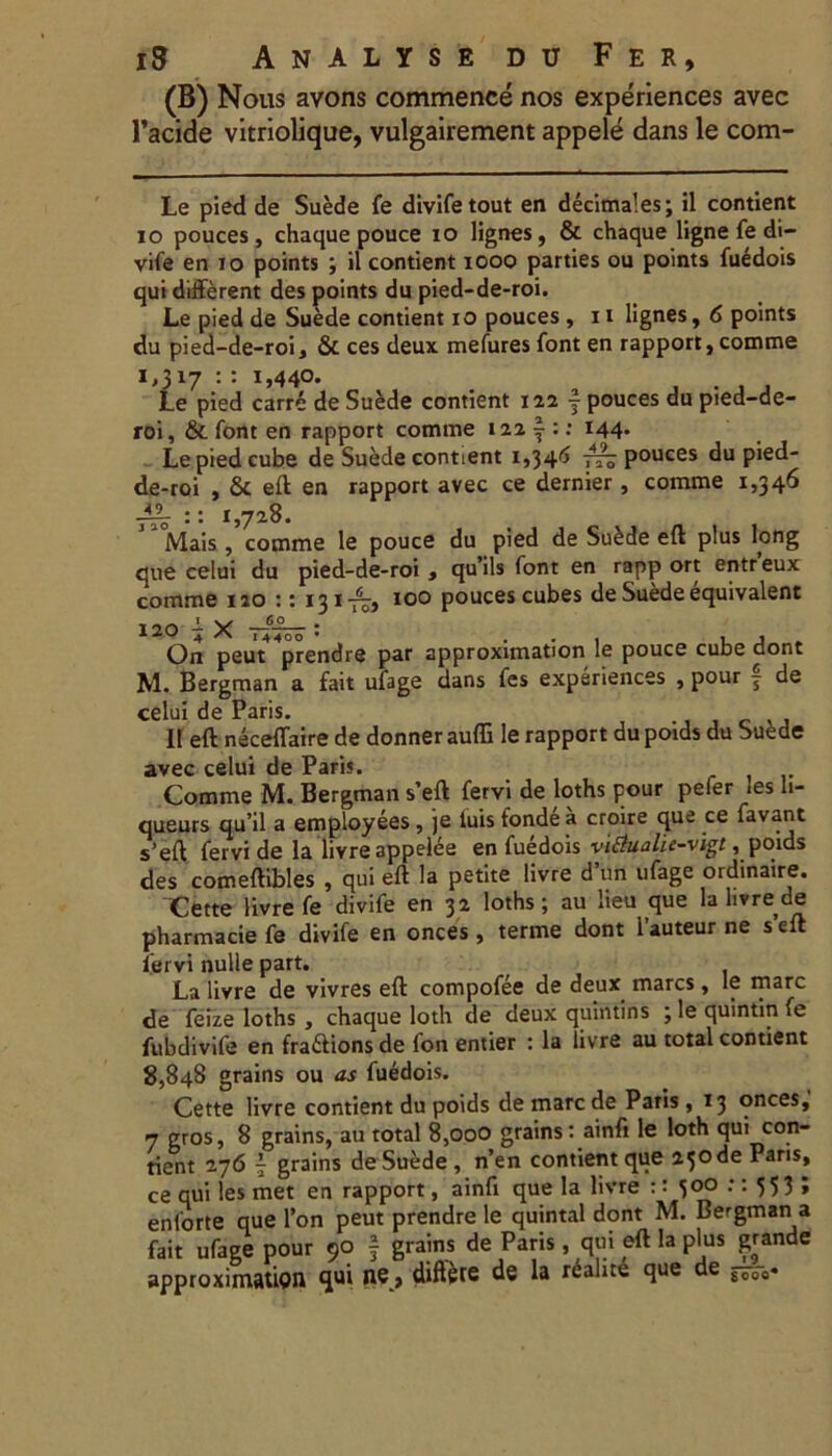 (B) Nous avons commence nos experiences avec l’acide vitriolique, vulgairement appele dans le com- Le pied de Suede fe divifetout en decimales; il contient io pouces , chaque pouce io lignes, & chaque ligne fe di- vife en io points ; il contient iooo parties ou points fuedois qui different des points du pied-de-roi. Le pied de Suede contient io pouces , 11 lignes, 6 points du pied-de-roi, & ces deux mefures font en rapport, comme 1,317 : : 1,440. , , . . , Le pied carre de Suede contient 122 | pouces du pied-de- roi, & font en rapport comme 121$:: 144« Le pied cube de Suede contient 1,346 rr? pouces du pied- de-roi , & eft en rapport avec ce dernier, comme 1,346 :: 1,728. Mais , comme le pouce du pied de Su£de eft plus long que celui du pied-de-roi , qu’ils font en rapp ort entreux comme 120 :: 131-^, 100 pouces cubes de Suede equivalent 120 ^ ——— • On peut^prendre par approximation le pouce cube dont M. Bergman a fait ufage dans fes experiences , pour f de celui de Paris. It eft neceffaire de donner auffi le rapport du poids du Suede avec celui de Paris. Comme M. Bergman s’eft fervi de loths pour pefer les h- queurs qu’il a employees, je luis fondea croire que ce favant s’eft fervi de la livre appelee en fuedois vi&ualie-vigt, poids des comeftibles , qui eft la petite livre d’un ufage ordinaire. Cette livre fe divife en 32 loths; au lieu que la livre de pharmacie fe divife en onces , terme dont 1’auteur ne s’eft lervi nulle part. La livre de vivres eft compofee de deux mares, le mare de feize loths , chaque loth de deux quintins ; le quintin fe fubdivife en fra&ions de fon entier : la livre au total contient 8,848 grains ou as fuedois. Cette livre contient du poids de mare de Paris , 13 onces, 7 gros, 8 grains, au total 8,000 grains: ainfi le loth qui con- tient 276 7 grains de Suede , n’en contient que 25ode Paris, ce qui les met en rapport, ainfi que la livre :: 300 :: 55 3 ; enlorte que fon peut prendre le quintal dont M. Bergman a fait ufage pour 90 § grains de Paris, qui eft la plus grande approximation qui ne, diftete de la rdalite que de