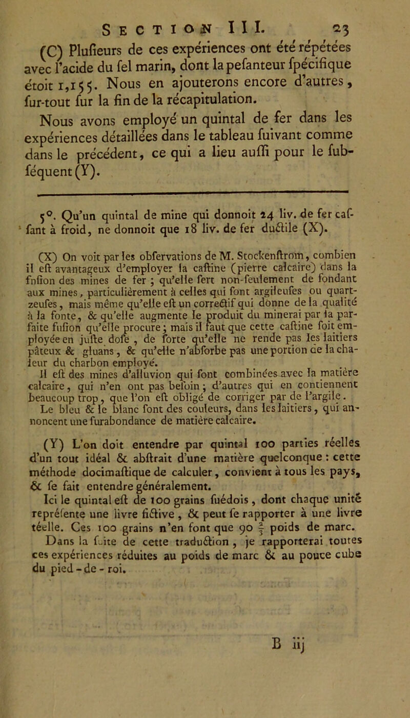 (C) Plufieurs de ces experiences ont ete repetees avec 1’acide du fel marin, dont lapefanteur fpecifique etoit 1,155. Nous en ajouterons encore d’autres, fur-tout fur la fin de la recapitulation. Nous avons employe un quintal de fer dans les experiences detaillees dans le tableau fuivant comme dans le precedent, ce qui a lieu auffi pour le fub- fequent (Y). 50. Qu’un quintal de mine qui donnoit 24 liv. de fercaf- fant a froid, ne donnoit que 18 liv. de fer dudlile (X). CX) On voitparles obfervations deM. Stockenftrom, combien il eff avantageux d5 &empioyer la caftine (pierre calcaire) dans la fnfion des mines de fer ; qu’elle fert non-feulement de fondant aux mines, particulierement ii celles qui font argileufes ou quart- zeufes, mais meme qu’elle eft un corredif qui donne dela qualite ii la fonte, & qidelle augmente le produit du minerai par la par- faite fufion qtdelle procure; maisil fautque cette caftine foit em- ployeeen jufte dofe , de forte qu’elle ne rende pas les laitiers pkeux & gluans, & qu’dle n’abforbe pas une portion de la cha- leur du charbon employe. 11 eft des mines d’alluvion qui font combinees avec Ia matiere calcaire, qui n’en ont pas belbin; d5autres qui en contiennent beaucoup trop, que fon eft oblige de corriger par de Pargile . Le bleu & le blanc font des couleurs, dans les laitiers, qui an- noncent une furabondance de matiere calcaire. (Y) L’on doit entendre par quintal 100 parties reelles d’un tout ideal & abftrait d’une matidre quelconque: cette methode docimaftique de calculer, convient a tous les pays, & fe fait entendre generalement. Ici le quintal eft de 100 grains fuedois, dont chaque unite reprefente une livre fidlive , & peut fe rapporter a une livre teelle. Ces ioo grains n’en font que 90 | poids de mare. Dans la Lite de cette traduftion , je rapporterai toutes ces experiences reduites au poids de mare & au pouce cube du pied - de - roi.