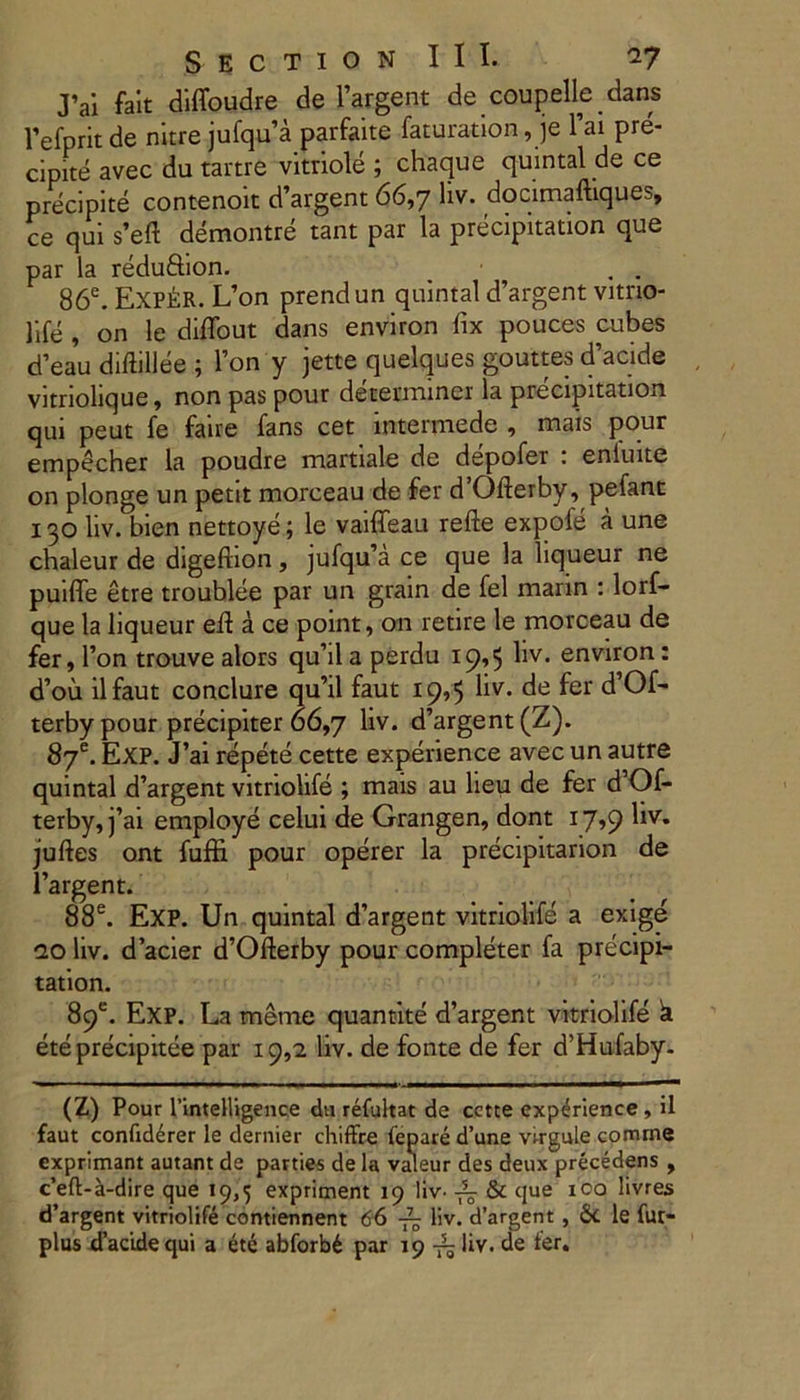 J’ai fait diffoudre de Fargent de coupelle dans 1’efprit de nitre jufqua parfaite faturation, je Fai pre- cipite avec du tartre vitriole ; chaque quintal de ce p recipite contenoit d’argent 66,7 liv. docimaftiques, ce qui s’eft demontre tant par la precipitation que par la redu&ion. . . 86e. Exp&R. L’on prend un quintal d’argent vitno- life , on le diffout dans environ fix pouces cubes cFeau diftillee ; Fon y jette quelques gouttes d’acide vitriolique, non pas pour determiner la precipitation qui peut fe faire fans cet intermede , mais pour empecher la poudre martiale de depofer : enluite on plonge un petit morceau de fer d’Ofterby, pefant 130 liv. bien nettoye; le vaiffeau refte expofe a une chaleur de digefhon, jufqu’a ce que la liqueur ne puiffe etre troublee par un grain de fel marin : lorf- que la liqueur efl a ce point, on retire le morceau de fer, Fon trouvealors quhlaperdu 19,5 liv. environ: d’ou ilfaut conclure qu’il faut 19,5 liv. de fer d’Of- terbypour precipiter 66,7 liv. d’argent(Z). 87e. Exp. J’ai repete cette experience avec un autre quintal d’argent vitriolife ; mais au heu de fer d’Of- terby, j’ai employe celui de Grangen, dont 17,9 liv. juftes ont fuffi pour operer la precipitarion de Fargent. 88e. EXP. Un quintal dargent vitriolife a exige ao liv. dacier d^fterby pour completer fa precipi- tation. 89®. Exp. La meme quantite d’argent vitriolife k ete precipitee par 19,2 liv. de fonte de fer d’Hufaby- (Z) Pour rintelligence du refuhat de cctte experience , il faut confiderer le dernier chiffre fepare d’une virgule comme exprimant autant de parties de la valeur des deux precedens , c’eft-a-dire que 19,5 expriment 19 liv- & que ico livres d’argent vitriolife contiennent 66 liv. d’argent , St le fur- plus tfacidequi a ete abforb£ par 19 liv. de ter.