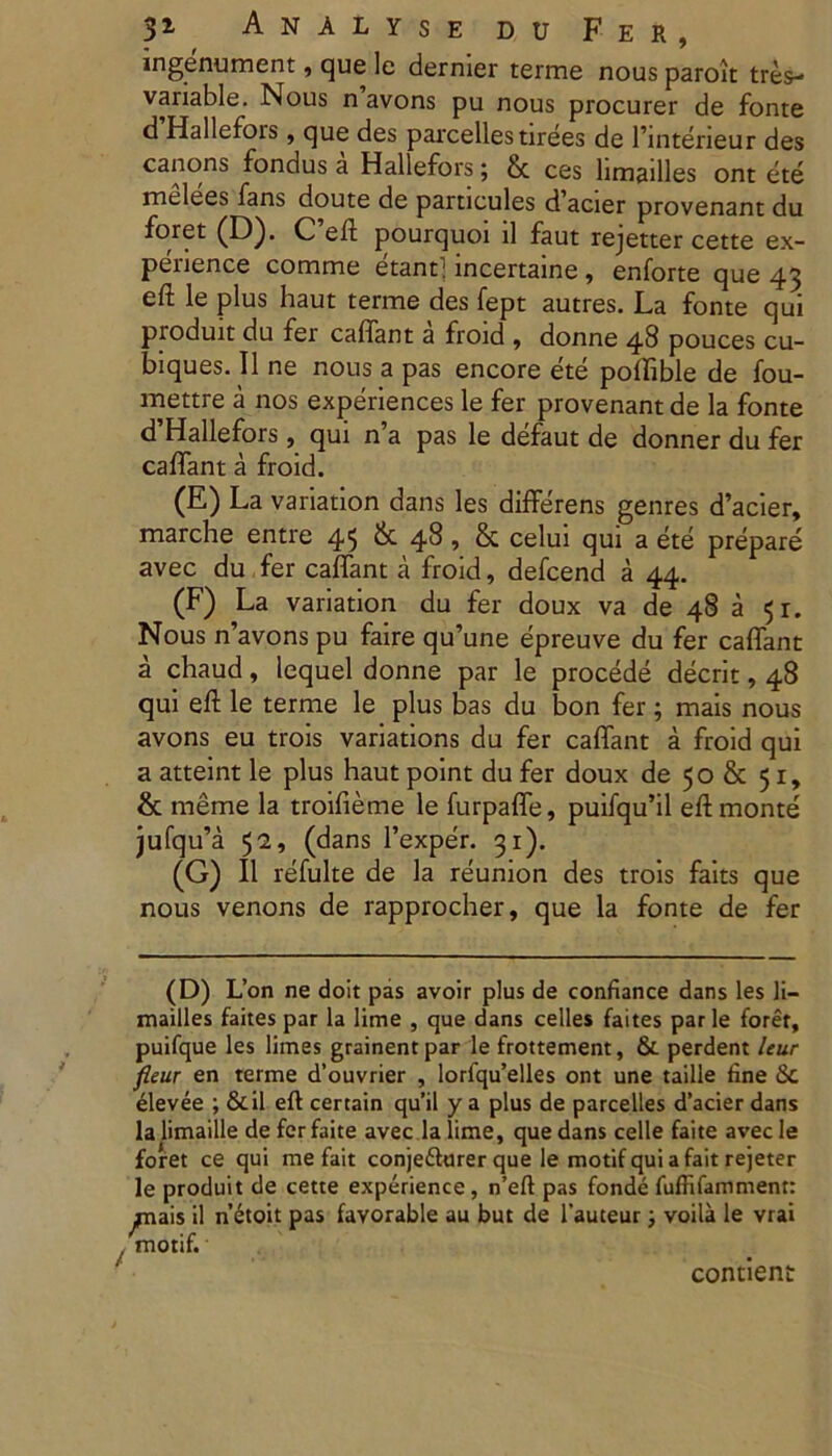 ingenument, que le dernier terme nous paroit tres- variable. Nous n avons pu nous procurer de fonte d Hallefors, que des parcellestirees de 1’interieur des canons fondus a Hallefors; 8c ces limailles ont ete melees fans doute de particules d'acier provenant du foret (D). C efl pourquoi ii faut rejetter cette ex- penence comme etant! incertaine, enforte que 43 eft le plus haut terme des fept autres. La fonte qui pioduit du fer caffant a froid , donne 48 pouces cu- biques. 11 ne nous a pas encore ete poffible de fou- mettre a nos experiences le fer provenant de la fonte d’Hallefors , qui n’a pas le defaut de donner du fer caffant a froid. (E) La variation dans les differens genres d’acier, marche entre 45 & 48, & celui qui a ete prepare avec du fer caffant a froid, defcend a 44. (F) La variation du fer doux va de 48 a 51. Nous ffavons pu faire qu’une epreuve du fer caffant a chaud, lequel donne par le procede deerit, 48 qui eft le terme le plus bas du bon fer; mais nous avons eu trois variations du fer caffant a froid qui a atteint le plus haut point du fer doux de 50 & 51, & meme la troifieme le furpaffe, puifqu’il eft monte jufqffa 52, (dans 1’exper. 31). (G) II refulte de la reunion des trois faits que nous venons de rapprocher, que la fonte de fer (D) L’on ne doit pas avoir plus de confiance dans les li- mailles faites par la lime , que dans celles faites par le forer, puifque les limes grainentpar le frottement, & perdent leur fieur en terme d’ouvrier , lorfqu’elles ont une taille fine &c elevee ; &il eft certain qu’il y a plus de parcelles d’acier dans la limaille de fer faite avec la lime, que dans celle faite avec le foret ce qui me fait conjefturer que le motif quiafaitrejeter le produit de cette experience, n’eft pas fonde fuffifamment: ^nais il netoit pas favorable au but de 1’auteur; voila le vrai , motif.' contient