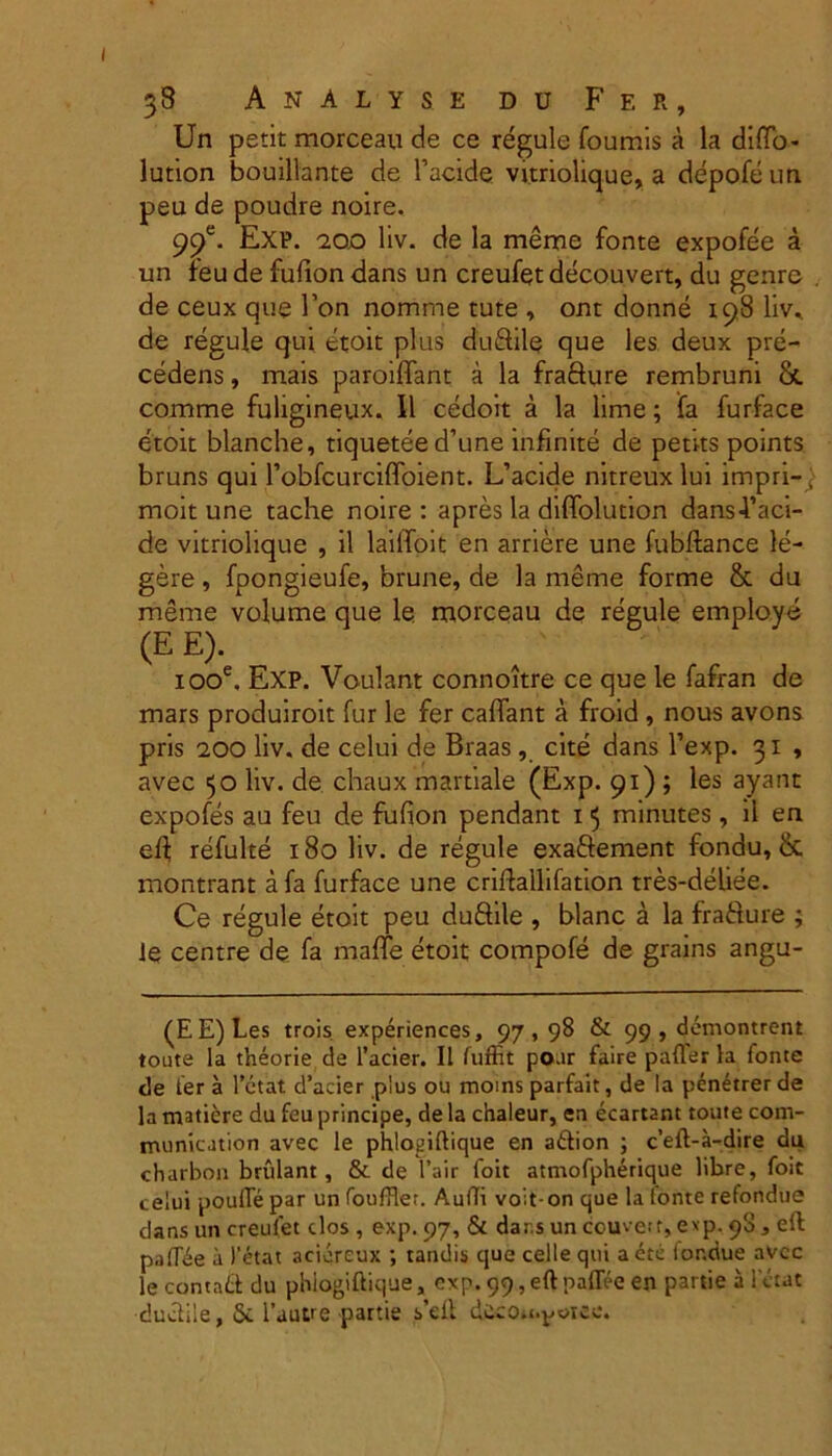 Un petit morceau de ce regule foumis a la diffo- lution bouillante de 1’acide vitriolique, a depofeun peu de poudre noire. 99e. Exp. 200 liv. de la meme fonte expofee a un feu de fufion dans un creufet decouvert, du genre de ceux que l’on nomme tute , ont donne 198 liv* de regule qui etoit plus dudile que les deux pre- cedens, mais paroiffant a la frafture rembruni & comme fuligineux, II cedoit a la lime; fa furface etoit blanche, tiqueteed’une infinite de peti-ts points bruns qui 1’obfcurciffoient. L’acide nitreux lui impri-j moit une tache noire : apres la diffolution dans-l’aci- de vitriolique , il lailToit en arriere une fubftance le- gere , fpongieufe, brune, de la meme forme & du meme volume que le morceau de regule employe (E E). iooe. EXP. Voulant connoitre ce que le fafran de mars produiroit fur le fer caffant a froid , nous avons pris 200 liv. de celui de Braas, cite dans 1’exp. 31 , avec 50 liv. de chaux martiale (Exp. 91) ; les ayant expofes au feu de fufion pendant 15 minutes, il en eft refulte 180 liv. de regule exadement fondu, & rnontrant a fa furface une criflallifation tres-deliee. Ce regule etoit peu dudile , blanc a la fradure ; ]e centre de fa maffe etoit compofe de grains angu- (EE)Les trois experiences, 97,98 & 99 , demontrent toute Ia theorie de 1’acier. Il fuffit poar faire paller la fonte de fer a Petat d’acier plus ou moins parfait, de la penetrer de la matiere du feu principe, de la chaleur, en ecartant toute com- munication avec le phloeiftique en adion ; c’eft-a-dire du charbon bnilant, &. de fair 1'oit atmofpherique libre, foit celui poulTe par un fouffler. Audi voit- on que la ionte refondue dans un creufet clos , exp. 97, & dar.s un couvetr, exp. 90, eft paflbe a 1’etat aciereux ; tandis que celle qui a etc tor.due avcc lecontaddu phiogiftique, exp. 99, eft paflee en partie ii le tat ductile, St 1’autre partie s’dt ddcOii.^oiee.