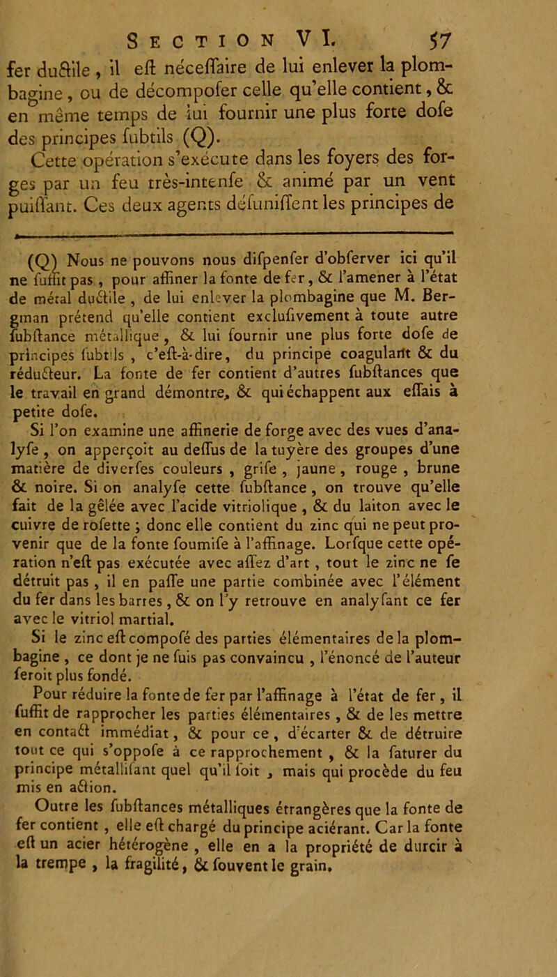 fer duftile , il eft neceflaire de lui enlever la plom- ba^ine, ou de decompofer celle qu’elle contient, & en meme temps de iui fournir une plus forte dofe des principes fubtils (Q). Cette operation s’execute dans les foyers des for- ges par ua feu tres-intenfe & anime par un vent puiffant. Ces deux agents defunilTent les principes de (Q) Nous ne pouvons nous difpenfer dobferver ici quii ne iuditpas, pour affiner la fonte defer, & 1’amener a 1’etat de metal du&ile , de lui enlever la plumbagine que M. Ber- ginan pretend qu’elle contient exclufivement a toute autre fubftance metallique, & lui fournir une plus forte dofe de principes fubtils , c’eft>a-dire, du principe coagularit & du redufteur. La fonte de fer contient d’autres fubftances que le travail en grand demontre, & quiechappent aux eflais a petite dofe. Si l’on examine une affinerie de forge avec des vues d’ana- lyfe , on apper^oit au deflus de la tuyere des groupes d’une matiere de diverfes couleurs , grife , jaune , rouge , brune & noire. Si on analyfe cette fubftance, on trouve qu’elle fait de la gelee avec 1’acide vitriolique , & du laiton avec le cuivre de rofette ; donc elle contient du zinc qui ne peut pro- venir que de la fonte foumife a 1’affinage. Lorfque cette ope- ration n’eft pas exeeutee avec affez d’art , tout le zinc ne fe detruit pas, il en palle une partie combinee avec 1’element du fer dans lesbartes, & on l’y retrouve en analyfant ce fer avec le vitriol martial. Si le zinc efteompofe des parties elementaires dela plom- bagine , ce dont je ne fuis pas convaincu , 1’enonce de 1’auteur feroit plus fonde. Pour reduire la fonte de fer par Paffinage a l’etat de fer, il fuffit de rapprocher les parties elementaires , & de les mettre en contadl immediat, & pour ce , d;ecarter & de d4truire tout ce qui s’oppofe a ce rapprochement , & la faturer du principe metallilant quel qu’il loit } mais qui procede du feu mis en aflion. Outre les fubftances metalliques etrangkres que la fonte de fer contient , elle eft charge du principe aderant. Car la fonte eft un acier hetdogene , elle en a la propri«h£ de durcir a la trempe , la fragilitd, 6tfouventle grain.