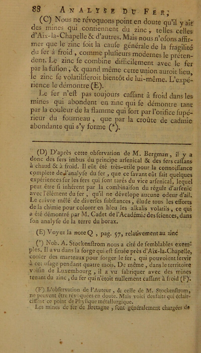 (C) Nous ne reVoquons point en doute qu’il y ale de5 mines quj contiennent da zinc , te lies- celles d Aix-la-Lbapelle & cTautres. Mais nous nofons affir- mer que le zinc ion la caufe generale de la ffagilite du fer a froid , comme pluiieurs modernes le preten- dent. Le zinc fe combine difficilement avec le fer par la fulion, & quand meme cette union auroit lieu le zinc fe volatiliferolt bientotde lui-meme. L’expe- rience le demontre (E). r Le ier n eft pas toujours caflant a froid dans les mines qui abondent eii zinc qui fe demontre tant par la couleur de la flamme qui fort par 1’orifice fupe- rieur du fourneau , que par la croute de cadmie abondante qui s’y forme (*}. (D) Dapres cette obfervation de M. Bergman, il y a donc des fers imbus du principe arfenical & des fers caflans a chaud & a froid. II eut ete tres-utile pour la connoifTance complete dedanalyfe du fer , que ce favanteut fait quelques experiencesfur les fers qui font tares du vice arfenical, lequel peut etre fi inherent par la combinaifon du regule darfenic avec felement du fer , qu’il ne develope aucune odeur d’ail. Le c;ivre mele de di/erles fubftances , elude tous les efforts de la chimie pour colorer en bleu les alkalis volatils , ce qui a ete demontre par M. Cadet de 1’Academie des fciences, dans fon analyfe de la terre duborax. (E) Voyezla noteQ , pag. 57, relativement au zind ( O Nob. A. Stockenftrom nous a cite de femblables exem- ples. II a vu dans la forge qui eft fttuee pres d’Aix-la-Chapelle, couier des rnarteaux pour forger le fer , qui pouvoientlervir a cet ufage pendant quatre mois. De meme , dansleterritoire v ifin de Luxembourg 3 il a vu fabriquer avec des mines tenant du zinc , du fer qui n’etoit nullemcnt caflant a froid (F). (F) Dobfervacion de PAuteur, & cclle de M. Stockenftrom, ne peuvent etre rcvoquees en doute. Mais voici desfaits qui dclair- cilfent ce point de Phyfique metallurgique. Les mines dc fer de Bretagne , font gcmiralement chargees de