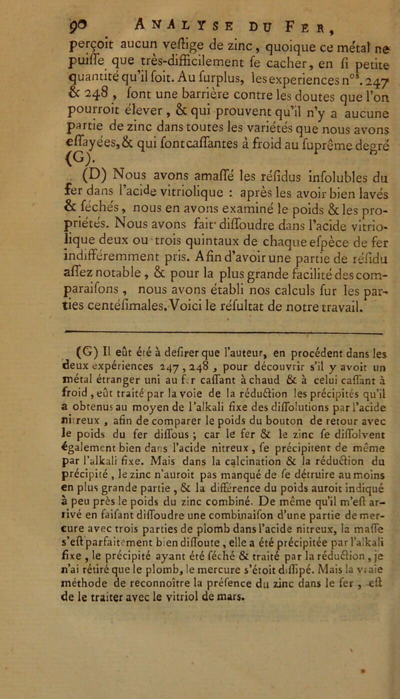 P<5 A N A L Y S E DUFer, percoit aucun veftige de zinc, quoique ce metal ne puide que ttes-difficilement fe cacher, en fi petite quantite qu il foit. Au furplus, lesexperiences nos. 247 & 248 , font une barriere contre les doutes que l’on pourroit elever, & qui prouvent qu’il n’y a aucune partie de zinc dans toutes les varietes que nous avons eflayees,& qui fontcaflantes a froid au fupreme degre (G). (D) Nous avons amafie les refidus infolubles du fer dans 1 acide vitriolique : apres les avoir bien laves & feches, nous en avons examine le poids & les pro- prietes. Nous avons fait* diffoudre dans 1’acide vitrio- lique deux ou trois quintaux de chaqueefpece de fer indifferemment pris. Afind’avoirune partie de refidu aflez notable, & pour la plus grande facilite des com- paraifons, nous avons etabli nos calculs fur les par- ties centefimales. Voici le refultat de notre travail. (G) II eut ete a defirerque 1’auteur, en procedent dans les deux experiences 247,248 , pour decouvrir s’il y avoit un metal etranger uni au f. r caffant achaud & a celui caffant a froid , eut traite par la voie de la redu&ion les precipites qu’il a obtenusau moyen de 1’alkali fixe des difTolutions par 1’acide ni:reux , afin de comparer le poids du bouton de retour avec le poids du fer diffous ; car le fer & le zinc fe diffolvent 4galement bien dans 1’acide nitreux, fe precipitent de merae par 1’alkali fixe. Mais dans la calcination & la reducfion du precipite , lezinc n’auroit pas manque de fe detruire aumoins en plus grande partie , & la difference du poids auroit indique a peu pres le poids du zinc combine. De meme qu’il m’eft ar- five en faifant diffoudre une combinaifon d’une partie de mer- cure avec trois parties de plomb dans 1’acide nitreux, la mafie s’eft parfait^ment bien difloute , elle a ete precipitee par 1’aikali fixe , le precipite ayant ete feche & traite par la redudlion , je n’ai retire que le plomb, le mercure s’etoit diflipe. Mais la vraie methode de reconnoitre la prefence du zinc dans le fer , eft de le traiter avec le vitriol de mars.