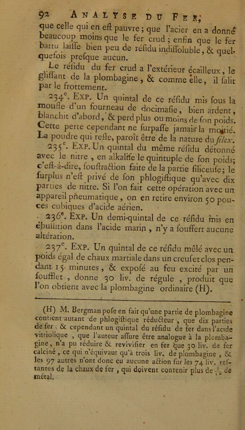 A N A L T S E D u F e s; que celle qui en efl pauvre; que 1'acier en a donne* beaucoup moins que le fer crud ; enfin que le fer butru laiife bien peu de refidu indiffoluble, & quel- querois prefque aucun. 1 Le refidu du fer crud a Eexterieur ecailleux, le guilant de la plombagine , & comme elle, il falit par le rrottement. 2 54 *j^xp* cJu’ntal de ce re'fidu mis fous la moufle d un fourneau de dncimafie, bien ardent, blanchit d abord, & perd plus ou moins de fnn poids. ~ette perte cependant ne furpaffe jamaisr la mc*tie. ■La poudre qui refle, paroit etre de la nature du filex. 235e. Exp.Un quintal du meme refidu detonne avec le mtre , en alkalffe le quintuple de fon poids; c’eft-a-dire, fouftraftion faite de la partie filiceufe; le' furplus n’eft prive de fon phlogiftique quavec dix parues de mtre. Si 1 on fait cette operation avec un appareil prieumatique , on en retire environ 50 pou- ces cubiques d’acide aerien. 236*. Exp. Un demi-quintal de ce refidu mis en ebuiimon dans 1’acide marin , n’y a fouffert aucune alteration. 237 . Exp. Un quintal de ce refidu mele avecun poids egal de chaux martiale dans un creufetclos pen- dant 15 minutes, & expofe au feu excite par un foufflet , donne 30 liv. de regule , produit que 1 on obtient avec la plombagine ordinaire (H). (H) M. Bergman pofe en fait qu’une partie de plombagine contient autant de phlogiftique redu&eur , que dix parties ^er<’ ^ cependant un quintal du refidu de fer dansTacide vitriolique , que 1’auteur affure etre analogue a la plumba- gine, na pu reduire &. revivifier en fer que 30 liv. de fer calcine , ce qui n’equivaut qu’a trois liv. de plombagine , & les 97 autres n’ont donc eu aucune aftion fur les 74 liv. ref- tantes de la chaux de fer , qui doivent contenir plus de de metal.