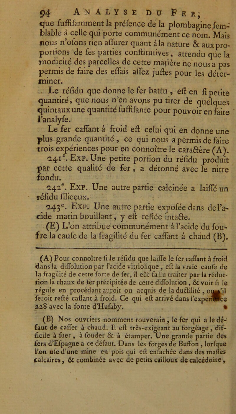 que fuffifamment la prefence de la plombagine fem- blable a celle qui porte communement ce nom. Mais nous n’ofons rien aflurer quant ala nature & auxpro- portions de fes parties conftitutives, attendu que la rnodicite des parcelles de cette mapere ne nous a pas permis de faire des eflais aflez juftes pour les deter- miner. . Le refidu que donne le fer battu , eft en fi petite quantite', que nous n’en avops pu tirer de quelques quintauxune quantite fuffifante pour pouvoir en faire 1’analyfe. Le fer caflant a froid eft celui qui en donne une plus grande quantite , ce qui nous a permis de faire trois experiences pour en connoitre le caraftere (A). Exp. Une petite portion du refidu produit par cette qualite de fer, a detonne avec le nitre fondu. '24.ie. Exp. Une autre partie calcinee a laifle un refidu filiceux. *243e. Exp. Une autre partie expofee dans del’a- cide marin bouillant, y eft reftee intafte. (E) L’on attribue communement a 1’acide du fou- f re la caufe de la fragilite du fer caflant a chaud (B). (A) Pour connoitre fi le refidu que laifle le fer caflant a froid dans la diflolution par 1’acide vitriolique , eft la vraie caufe de la fragilite de cette forte de fer, il eut fallu traiter par la r£duc* tion la chaux de fer precipitee de cette diflolution , & voir fi le regule en procedant auroit ou aequis de la du&ilite , otWjl feroit refte caflant a froid. Ce qui eft arrive dans 1’expenwrce 228 avec la fonte d’Hufaby. % (B) Nos ouvriers nomment rouverain , le fer qui a led£- faut de cafler a chaud. 11 eft trJs-exigeant au forgeage , dif- ficile a fuer, a fouder & a etamper. Une grande partie des fers d’Efpagne a ce defaut. Dans les forges de Buffon , lorfque Pon nfe d’une mine en pois qui eft enfachde dans des mafles icalcaires, & combinee avec de petits cailloux de calcedoine ,