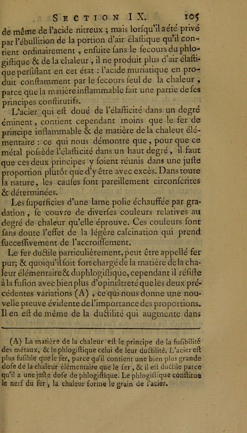 de meme defacide nitreux ; mais lorfqu’ilae'te prive par 1’ebullition de la portion d’air elaftique qu’il con- tient ordinairement , enfuite fans le fecours du phlo- giftique & de la chaleur, il ne produit plus d'air elafti- que perfiftant en cet etat : 1’acide fnuriatique en pro- duit conflamment par le fecours ieul de la chaleur , parce quela matiere lnflammablefait une partie defes principes conflitutifs. L’acier qui eft doue de 1’elaflicite dans un degre eminent, contient cependant moins que le fer de principe inflammable & de matiere dela chaleur ele- mentaire : ce qui nous demontre que , pour que ce metal pofsede Telafticite dans un haut degre , il faut que cesdeux principes y foient reunis dans une jufte proportion plutot que d’y etre avec exces. Dans toute la nature, les caufes font pareillement circonfcrites & determinees. Les fuperficies d’une lame polie echauffee par gra- dation, fe couvre de diverfes couleurs relatives au degre de chaleur qu’elle eprouve. Ces couleurs font fans doute 1’effet de la legere calcination qui prend fucceffivement de 1’accroiffement. Le fer duftile particulierement,peut etre appelle fer pur; & quoiqu’ilfoit fortchargede la matiere dela cha- leur elementaire&cduphlogiftique, cependant il refifle a la fufion avec bienplus d’opiniStrete queles deux pre'- cedentes variations (A) , cequinousdonne une nou- velle preuve evidente de fimportance des propcrtions. Il en eft de meme de la dudilite qui augmente dans (A) La matiere de la chaleur eft le principe de Ia fufibilitl des metaux, & lephlogiftique celui de leur du6lilite. L’aciereft plus fufible quele fer, parce qu’il contient une bien plus grande dofe de la chaleur elementaire que le fer, & il eft du&fiie parce qu’il a une jufte dofe de phlogiftique. Le phlogiftique conftitue le nerf du fer , la chaleur forme le grain de 1’acier.