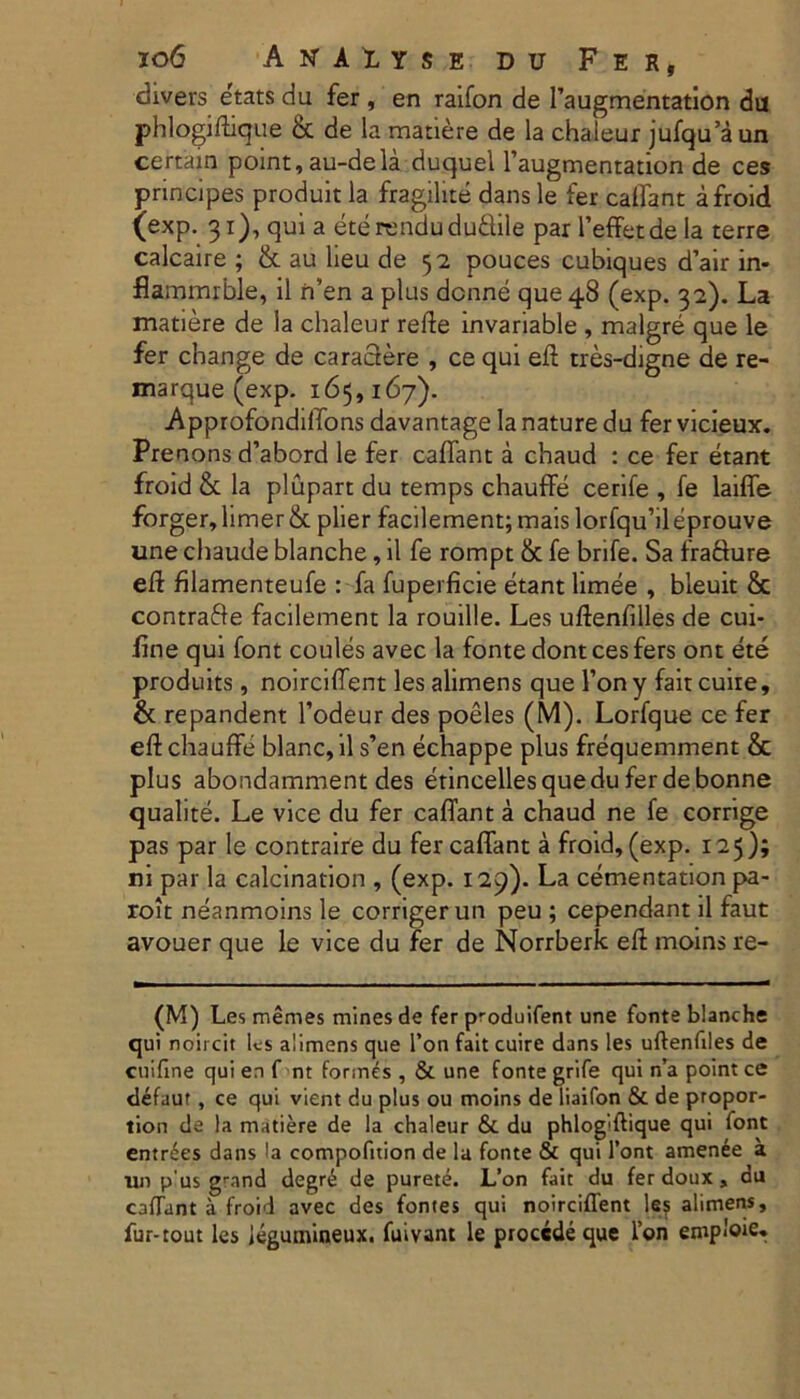 divers etats du fer, en raifon de 1’augmentation du phlogifhque bt de la matiere de la chaleur jufqu’aun certain point, au-dela duquel 1’augmentation de ces principes produit la fragilite dans le fer catfanc a froid (exp. 31), qui a eterendudu&ile par 1’effetde la terre calcaire ; & au heu de 52 pouces cubiques d’air in- fiammrble, il n’en a plus dcnne que 48 (exp. 32). La matiere de la chaleur refle invariable , malgre que le fer change de caractere , ce qui eft tres-digne de re- marque (exp. 165,167). ■ApprofondilTons davantage la nature du fer vicieux. Prenons d’abord le fer caffant a chaud : ce fer etant froid & la plupart du temps chauffe cerife , fe laiffe forger, limer &. pher facilement; mais lorfqu’il eprouve une chaude blanche, il fe rompt & fe brife. Sa frafture eft filamenteufe : fa fuperficie etant limee , bleuit & contrafte facilement la rouille. Les uftenfilles de cui- fine qui font coules avec la fonte dont ces fers ont ete produits, noirciflent les alimens que l’on y fait cuire, & repandent 1’odeur des poeles (M). Lorfque ce fer eft chauffe blanc, il s’en echappe plus frequemment & plus abondamment des etincellesquedu ferdebonne quahte. Le vice du fer caffant a chaud ne fe corrige pas par le contraire du fer caffant a froid, (exp. 125); ni par la calcination , (exp. 129). La cementation pa- roit neanmoins le corrigerun peu ; cependant il faut avouer que le vice du fer de Norrberk eft moins re- (M) Les memes mines de fer produifent une fonte blanche qui noii cit les alimens que l’on fait cuire dans les uftenfiles de cuifine qui en f nt formes, & une fonte grife qui n’a point ce defaur , ce qui vient du plus ou moins de liaifon & de propor- tion de la matiere de la chaleur & du phlogiftique qui font entrees dans la compofition de la fonte & qui l’ont amenee a un p us grand degre de purete. L’on fait du fer doux , du calTant a froid avec des fontes qui noirciflent le? alimens, fur-tout les legumineux. fuivant le procede que l’on emploie*