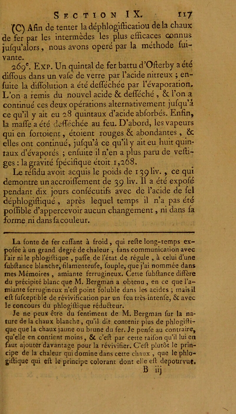 (C) Afin de tenter la dephlogifficatiou de la chaux de fer par les lntermedes les plus efficaces connus jufq u’alors, nous avons opere par la methode fui- vante. f f i6(f. Exp. Un quintal de fer battu d’Ofterby aete diffous dans un vafe de verre par 1’acide nitreux ; en- fuite la diffolution a ete deflechee par Fevaporation. L’on a remls du nouvel acide & deffeche , & l’on a continue ces deux operations alternativement jufqiFa. ce qu’il y ait eu 'i 8 quintaux d’acide abforbes. Enfin, la maffe a ete deflechee au feu. D’abord, les vapeurs qui en fortoient, etoient rouges & abondantes, & elles ont continue, jufqifa ce qu’ily ait eu huit quin- taux d’evapores ; enfuite il n’en a plus paru de vefti- ges: lagravite fpecifique etoit 1,268. Le refidu avoit aequis le poids de 139I1V. , ce qui demontre un accroiflement de 39 liv. II a ete expofe pendant dix jours confecutifs avec de Facide de fel dephlogiffique, apres lequel temps il n’a pas ete poffible d’appercevoir aucun changement, ni dans fa forme ni dans fa couleur. La fonte de fer caflant a froid , qui refte Iong-temps ex- pofee a un grand degre de chaleur , fans communication avec l’air ni le phlogiffique , pafTe de 1’etat de regule , a celui d’une fubftance blanche, filamenteufe, fouple, que j’ai nommee dans mes Memoires , amiante ferrugineux. Cette fubftance differe du precipite blanc que M. Bergman a obtenu , en ce que l’a- tniante ferrugineux n’eft point foluble dans les acides ; mais il eft fufceptible de revivification par un feu tres-intenfe, & avec le concours du phlogiftique redufteur. Je ne peux etre du fentiment de M. Bergman fur la na- ture dela chaux blanche, qu’il dit contenir plus de phlogifti- que que la chaux jaune ou brune du fer. Je penfe au contraire, qu’elle en contient moins, & c’eft par cette raifon qu’il lui en faut ajouter davantage pour la revivifier. Ceft plutot le prin- cipe de la chaleur qui domine dans cette chaux , que le phlo- giftique qui eft le principe colorant dont elle eft depouryue.