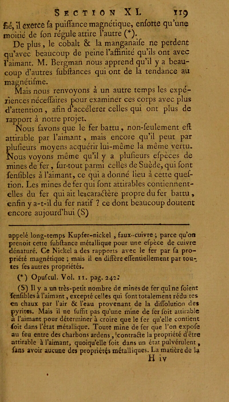 fle, il exerce fa puiffance magnetique, enforte quune moitie de fon regule attire 1’autre (* *). De plus, le cobalt & la manganaife ne perdent qu’avec beaucoup de peine 1’affinite qu’ils ont avec 1’aimant. M. Bergman nous apprend qu’il y a beau- coup d’autres fubftances qui ont de la tendance au magnetifme. Mais nous renvoyons a un autre temps les expe- xiences neceffaires pour examiner ces corps avec plus cPattention , afin d’accelerer celles qui ont plus de xapport a notre projet. Nous favons que le fer battu, non-feulement efl attirable par 1’aimant, mais encore qu’il peut par plufieurs moyens acquerir lui-meme la meme vertu. Nous voyons meme qu’il y a plufieurs efpeces de mines de fer, fur-tout parmi celles de Suede, qui font fenfibles a 1’aimant, ce qui a donne lieu a cette quef- tion. Les mines defer qui font attirables contiennent- elles du fer qui ait lescaractere propre du fer battu , enfin y a-t-il du fer natif ? ce dont beaucoup doutent encore aujourd’hui (S) appele long-temps Kupfer-nickel , faux-cuivre ; parce qu’on prenoit cette fubftance metallique pour une efpece de cuivre denature. Ce Nickel a des rapports avec le fer par fa pro- priete magnetique ; mais il en differe effentiellement par tou- tes fes autres proprietes. (*) Opufcul. Vol. 11. pag. 242: (S) Il y a un tr&s-petit nombre de mines de fer quine foient fenfibles a 1’aimant, excepte celles qui font totalement r6duites en chaux par l’air & l’eau provenant de la diffolution des pyrites. Mais il ne fuffit pas qu’une mine de fer foit attirable a 1’aimant pour determiner a croire que le fer quelle contient foit dans 1’etat metallique. Toutc mine de fer que l’on expofe au feu entre des charbons ardens , 'contra&e la propriete d etre attirable a 1’aimant, quoiqu’elle foit dans un etat pulverulent , fans avoir aucune des proprietis metalliques. La matiirede la H iv