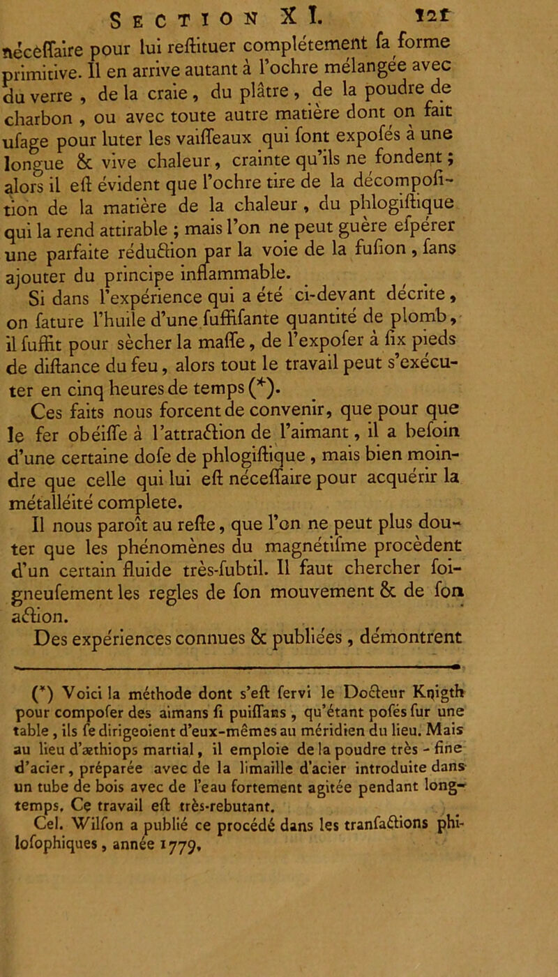 necfcffaire pour lui reftituer completement fa forme primitive. II en arrive autant a 1’ochre melangee avec du verre , de la craie , du platre , de la poudre de charbon , ou avec toute autre matiere dont on fait ufage pour luter les vaiffeaux qui font expofes a une longue & vive chaleur, crainte qu’ils ne fondent; alors il eft evident que 1’ochre tire de la decompofi- tion de la matiere de la chaleur , du phlogiftique qui la rend attirable ; mais l’on ne peut guere eiperer une parfaite redufiion par la voie de la fufion , fans ajouter du principe innammable. Si dans Fexperience qui a ete ci-devant decrite , on fature Fhuile d’une fuffifante quantite de plomb, il fuffit pour secher la maffe, de Fexpofer a fix pieds de diftance du feu, alors tout le travail peut s’execu- ter en cinq heuresde temps(*). Ces faits nous forcentde convenir, que pour que le fer obeifle a l’attra61:ion de 1’aimant, il a befoin d’une certaine dofe de phlogiftique , mais bien moin- dre que celle qui lui eft neceffaire pour acquerir la metalleite complete. Il nous paroit au refte, que 1’on ne peut plus dou- ter que les phenomenes du magnetifme procedent d’un certain fluide tres-fubtil. Il faut chercher foi- gneufement les regles de fon mouvement & de fon adhon. Des experiences connues & publiees, de'montrent (*) Voicila methode dont s’eft fervi le Docteur Knigth pour compofer des aimans fi puiffans , qu’4tant pofes fur une table , iis fe dirigeoient d’eux-memes au meridien du lieu. Mais au Heu d’azthiops martial, il emploie de la poudre tres - fine d’acier, preparee avec de la limaille dacier introduite dans un tube de bois avec de l’eau fortement agitee pendant long- temps. Ce travail eft trfcs-rebutant. Cei. Wilfon a publie ce procedi dans les tranfa&ions phi- lofophiques, annee 1779.