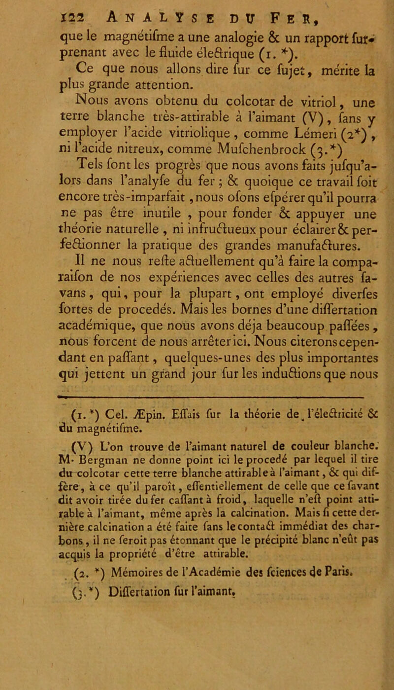 que le magnetifme a une analogie & un rapporfc fur* prenant avec le fluide eleftrique (i. *). Ce que nous allons dire fur ce fujet, merite la plus grande attention. Nous avons obtenu du colcotar de vitriol, une terre blanche tres-attirable a 1’aimant (V), fans y employer 1’acide vitriolique , comme Lemeri (2*) , ni 1’acide nitreux, comme Mufchenbrock (3.*) Teis font les progres que nous avons faits jufqu’a- lors dans 1’analyfe du fer ; & quoique ce travail foit encore tres-imparfait ,nous ofons efperer qu’il pourra ne pas etre inutile , pour fonder &. appuyer une theorie naturelle , ni infruftueux pour eclairer&per- feftionner la pratique des grandes manufa&ures. II ne nous refte aftuellement qu’a faire la compa- raifon de nos experiences avec celles des autres fa- vans , qui, pour la plupart, ont employe diverfes fortes de procedes. Mais les bornes d’une diflertation academique, que nous avons deja beaucoup paflees , nous forcent de nous arreterici. Nous citeronscepen- dant en paflant, quelques-unes des plus importantes qui jettent un grand jour fur les induftions que nous (1. *) Cei. jEpin. ElTais fur la theorie de 4 Teledlricite & du magnetifme. (V) L’on trouve de 1’aimant naturel de couleur blanche; M* Bergman ne donne point ici le procede par lequel il tire du colcotar cette terre blanche attirablea 1’aimant, & qui dif- fere, a ce qu’il paroit, eflentiellement de celle que cefavant dit avoir tiree dufer caffanta froid, laquelle n’eft point atti- rablea 1’aimant, rneme apres la calcination. Mais fi cette der- niere calcination a ete faite fans lecontafl: immediat des char- bons, il ne feroit pas etonnant que le precipite blanc n’eut pas aequis la propriete d’etre attirable. (2. *) Memoires de 1’Academie des fciences de Paris. (3. *) Diflertation fur 1’aimant,