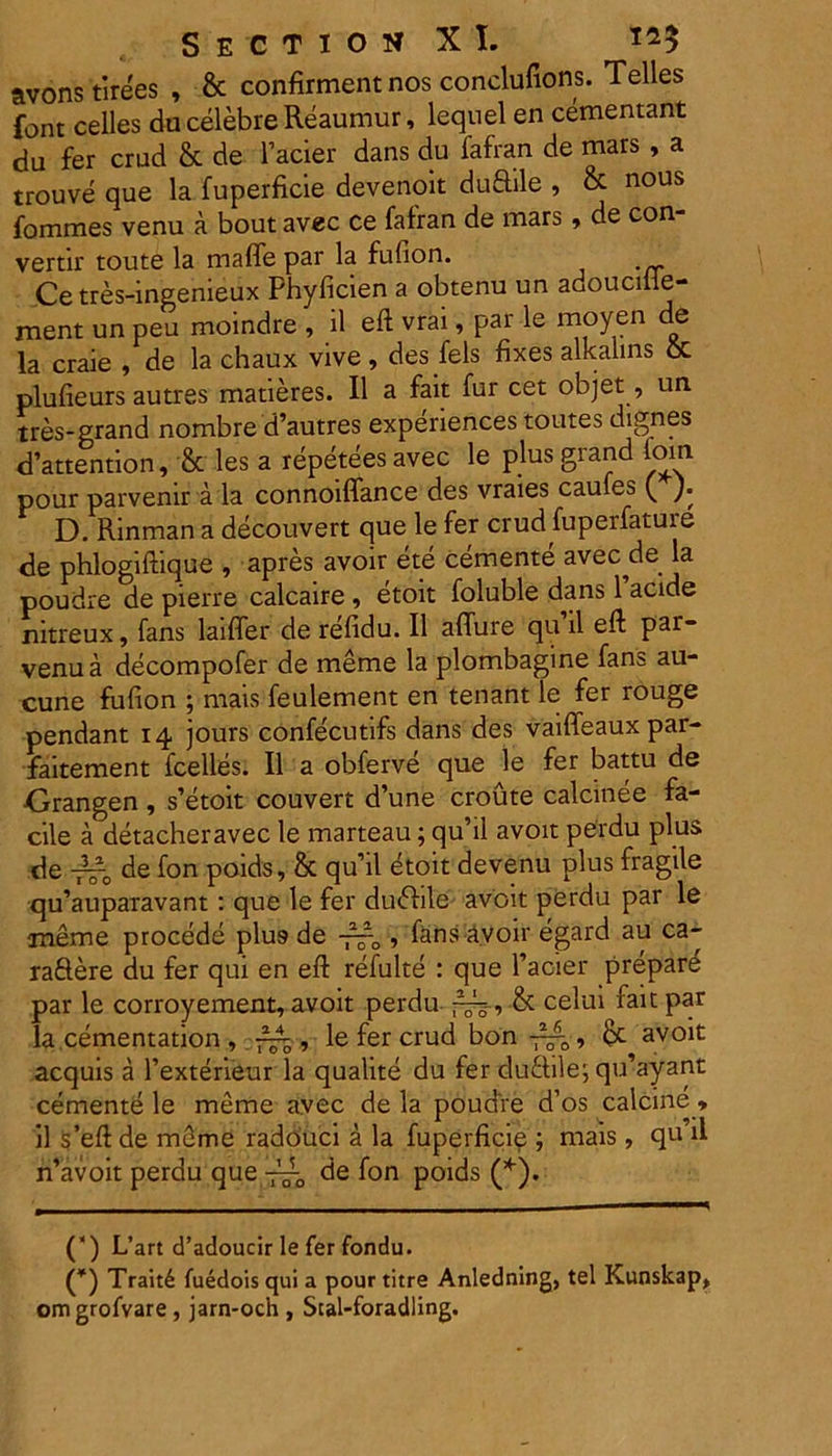 avons tirees , & confirment nos conclufions. Telles font celles du celebre Reaumur, lequel en cementant du fer crud & de facier dans du fafran de mars , a trouve que la fuperficie devenoit duftile , & nous fommes venu a bout avec ce fafran de mars, de con- vertir toute la maffe par la fufion. Ce tres-ingemeux Phyficien a obtenu un adoucule- ment un peu moindre , il eft vrai, par le moyen de la craie , de la chaux vive, desfels fixes alkalins oc plufieurs autres matieres. II a fait fur cet objet, un tres-grand nombre d’autres experiences toutes dignes d’attention, & les a repeteesavec le plusgrand lom pour parvenir a la connoiffance des vraies caules ( ). D. Rinman a decouvert que le fer crud fuperfature de phlogiftique , apres avoir ete cernente avec de la poudre de pierre calcaire , etoit foluble dans 1’acide nitreux, fans laifler de refidu. II aflure qu ii eft par- venua decompofer de meme la plombagine fans au- cune fufion ; mais feulement en tenant le fer rouge pendant 14 jours confecutifs dans des vaifleaux par- faitement fcelles. II a obferve que le fer battu de Crangen, s’etoit couvert d’une croute calcinee fa- cile a detacheravec le marteau; qu’il avoit perdu plus de -?~0 de fon poids, & quii etoit devenu plus fragile qu’auparavant : que le fer du<fhle avoit perdu par le meme procede plu9 de -~0 , fans avoir egard au ca- ra&ere du fer qui en eft refulte : que facier prepar^ par le corroyement, avoit perdu , & celui fait par la.cementation , , le fer crud bon avoit aequis a 1’exterieur la qualite du fer duftile; qu’ayant cernente le meme avec de la poudre d’os calcine * * il s’eft de meme radouci a la fuperficie ; mais, qu’il n’avoit perdu que ■— de fon poids (*). (*) L’art d’adoucir le fer fondu. (*) Trait6 fuedois qui a pour titre Anledning, tel Kunskap, omgrofvare , jarn-och , Stal-foradling.