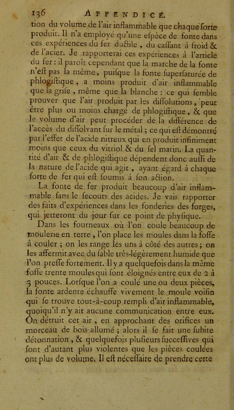 tion da volume de l’air inflammable que chaque forte produit. II n a employe qu’une efpece de fonte dans ces experiences du fer duftile , du caflant a froid & de 1’acier. Je rapporterai ces experiences a 1’artiele du fer: il paroit cependant que la marche de la fonte n’eft pas la meme, puifque la fonte fuperfaturee de phlogiihque, a inoins produit d’air inflammable que la grife , merae que la blanche : ce qui femble prouver que Fair produit par les diflolutions, peut etre plus ou moins charge de phlogiflique, & que le volume d air peut proceder de la difference de 1 acces du diffolvant fur le raetal; ce qui eft demontre par FefFet de Facide nitreux qui en produit infiniment moins que ceux du vitnol & du fel marin. La quan- tite d’air & de phlogiftique dependent donc auffi de la nature de Facide qui agit , ayant egard a chaque forte de fer qui eft foumis a fon affion. La fonte de fer produit beaucoup d’air inflam- mable fans le fecours des acides. Je vais rapporter des faits d’experiences dans les fonderies des forges, qui jetteront du jour fur ce point de phylique. Dans les fourneaux ou Fon coule beaucoup de jnoulene en terre , Fon place les raoules dans la fofle a couler ; on les range les uns a cote des autres; on les affermitavec du fable tres-legerement humide que l’on prefle fortement. II y a quelquefoisdans la meme fofle trente moulesqui font eloignes entre eux de 2 a 3 pouces. Lorfque Fon a coule une ou deux pieces, la fonte ardente echauffe vivement le moule voifin qui fe trouve tout-a-coup rempli d’air inflammable, quoiqiFil n’y ait aucune communication entre eux. On detruit cet air , en approchant des orifices un morceau de bois allume ; alors il fe fait une fubite detonnation , & quelquefois plulieursfuccelflves qui font d’autant plus violentes que les pieces coulees ont plus de voIuuk. 11 efl neceflaire de prendre certe