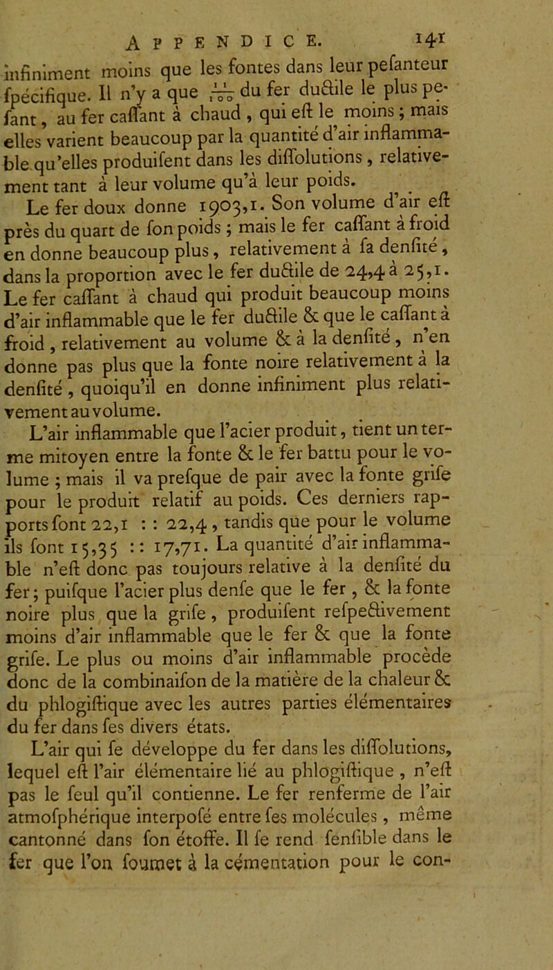 infiniment moins que les fontes dans leur pefanteur fpecifique. II n’y a que ~ du fer duftile le plus pe- fant, au fer caffant a chaud , qui eft le moins; mais elles varient beaucoup par la quantite cfair inflamma- ble qu’elles produifent dans les diffolutions, relative- ment tant a leur volume qu’a leur poids. ^ _ Le fer doux donne 1903,1* Son volume d’air eft pres du quart de fon poids; mais le fer caffant a fioid en donne beaucoup plus, relativement a fa denfite, dans la proportion avec le fer duftile de 24*4^ Le fer caffant a chaud qui produit beaucoup moins d’air inflammable que le fer duflile & que le caffant a froid , relativement au volume & a la denfite, n en donne pas plus que la fonte noire relativement a la denfite , quoiquhl en donne infiniment plus relati- vement au volume. L’air inflammable que Facier produit, tient un ter- ni e mitoyen entre la fonte & le fer battu pour le vo- lume ; mais il va prefque de pair avec la fonte grife pour le produit relatif au poids. Ces derniers rap- portsfont 22,1 : : 22,4 , tandis que pour le volume iis font 15,35 :: 17,71. La quantite d’air inflamma- ble n’eft donc pas toujours relative a la denfite du fer; puifque 1’acierplus denfe que le fer, & la fonte noire plus que la grife, produifent refpe&ivement moins d’air inflammable que le fer & que la fonte grife. Le plus ou moins d’air inflammable procede donc de la combinaifon de la matiere de la chaleur & du phlogiftique avec les autres parties elementaires du fer dans fes divers etats. L’air qui fe developpe du fer dans les diffolutions, lequel eft l’air elementaire lie au phlogiftique , n’eft pas le feul qu’il contienne. Le fer renferme de l’air atmofpherique interpofe entre fes molecules, meme cantonne dans fon etoffe. II fe rend fenfible dans le fer que l’on foumet a la cementation pour le con-