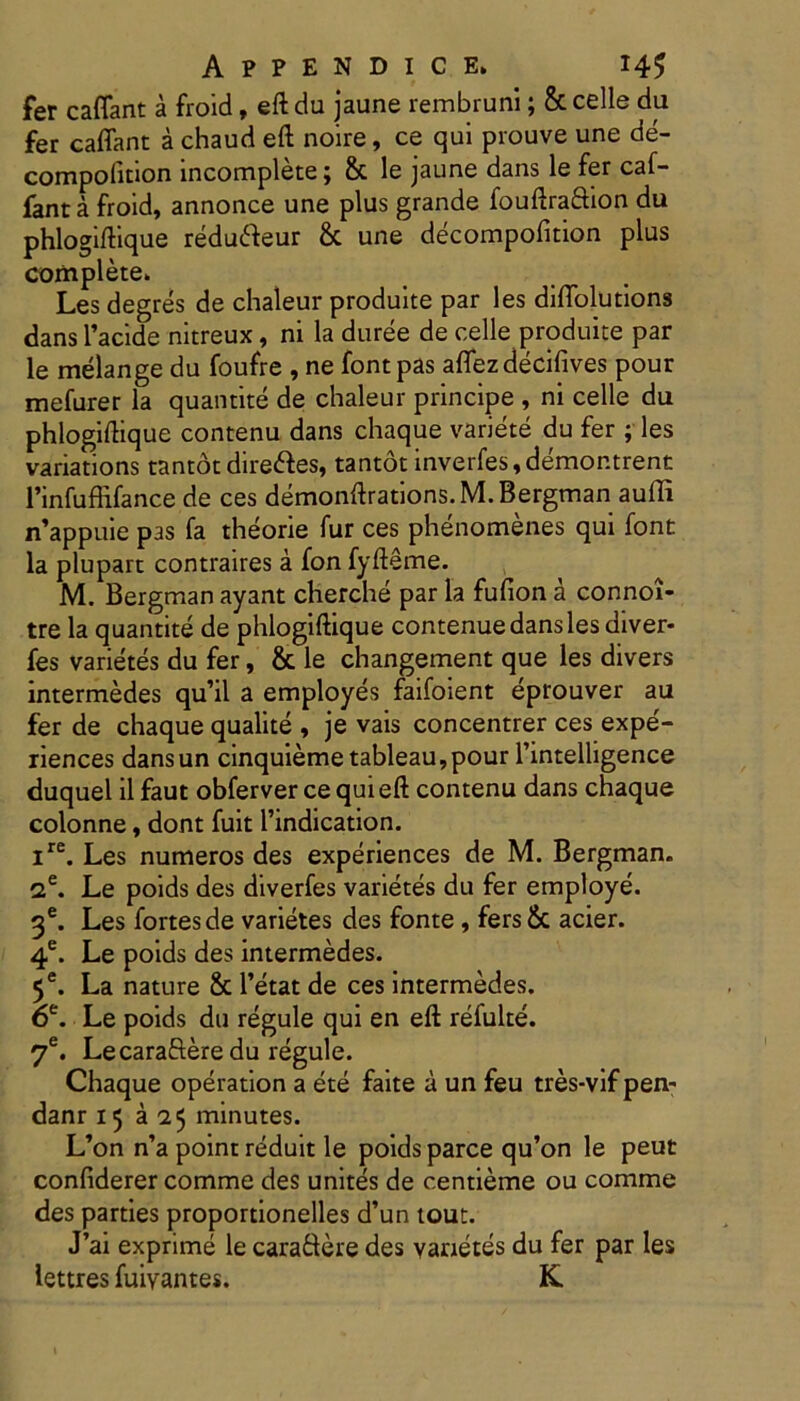 fer caflant a froid, eftdu jaune rembruni; & celle du fer caflant a chaud eft noire, ce qui prouve une de- compolition incomplete; & le jaune dans le fer caf- fant a froid, annonce une plus grande fouftraftion du phlogiftique redufteur & une decompofition plus complete» Les degres de chaleur produite par les diflolutions dans l’acide nitreux, ni la duree de celle produite par le melange du foufre , ne fontpas aflezdecifives pour mefurer la quantite de chaleur principe , ni celle da phlogiftique contenu dans chaque variete du fer ; les variations tantot dire&es, tantot inverfes,demontrent l’infuffifance de ces demonftrations.M. Bergman aufli n’appuie pas fa theorie fur ces phenomenes qui font la plupart contraires a fon fyfteme. M. Bergman ayant cherche par la fufion a connoi- tre la quantite de phlogiftique contenue dans les diver- fes varietes du fer, & le changement que les divers intermedes qu’il a employes faifoient eprouver au fer de chaque qualite , je vais concentrer ces expe'- riences dansun cinquiemetableau,pour 1’intelligence duquel il faut obferver ce qui eft contenu dans chaque colonne, dont fuit 1’indication. ire. Les numeros des experiences de M. Bergman. 2e. Le poids des diverfes varietes du fer employe. 3e. Les fortes de varietes des fonte, fers & acier. 4e. Le poids des intermedes. 5e. La nature & 1’etat de ces intermedes. 6e. Le poids du regule qui en eft refulte. 7e. Lecaraftere du regule. Chaque operation a ete faite a un feu tres-vif pen- danr 15 a a 5 minutes. L’on n’a point reduit le poids parce qu’on le peut confiderer comme des unites de centieme ou comme des parties proportionelles d’un tout. J’ai exprime le caradere des varietes du fer par les lettres fuiyantes. K