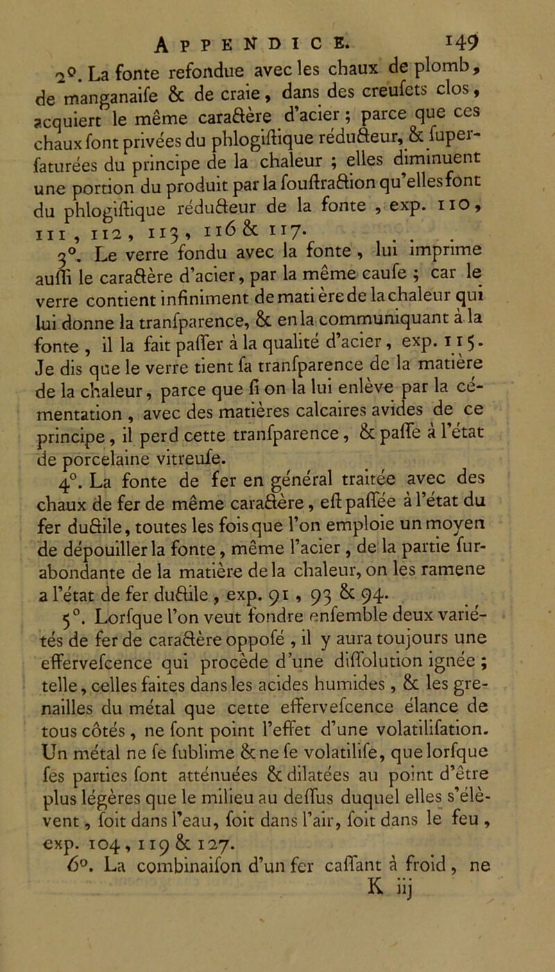 -2°. La fonte refondue avecles chaux deplomb, de manganaife & de craie, dans des creufets clos, acquiert le meme caraftere d’acier; parce que ces chaux font privees du phlogiftique redufteur, & fuper- faturees du principe de la chaleur ; elles diminuent unc portion du produit par la fouftraftion c|u elles font du phlogiftique redufteur de la fonte , exp. iio» iii,ii2, n3’ 116 & 117* . 3°. Le verre fondu avec la fonte , lui imprime auffi le cara&ere d’acier, par la meme caufe ; car le verre contient infiniment de mati ere de la chaleur qui lui donne la tranfparence, & enla communiquant a la fonte , il la fait paffer a la qualite d’acier, exp. 115. Je dis que le verre tient fa tranfparence de la matiere de la chaleur, parce que fi on la lui enleve par la ce- mentation , avec des matieres calcaires avides de ce principe, il perd cette tranfparence, & palTe a 1 etat de porcelaine vitreufe. 40. La fonte de fer en general traitee avec des chaux de fer de meme cara&ere, eft paffee a 1’etat du fer duSile, toutes les foisque l’on emploie unmoyen de depouiller la fonte, meme 1’acier, de la partie fur- abondante de la matiere dela chaleur, on les ramene a 1’etat de fer duftile , exp. 91 , 93 & 94. 50. Lorfque l’on veut fondre enfemble deux varie- tes de fer de caraftere oppofe , il y aura toujours une effervefcence qui procede d’une diffolution ignee ; telle, celles faites dans les acides humides, & les gre- nailles du metal que cette effervefcence elance de tous cotes , ne font point Feffet d’une volatilifation. Un metal ne fe fublime &ne fe volatilife, que lorfque fes parties font attenuees & dilatees au point d’etre plus legeres que le milieu au deffus duquel elles s’ele- vent, foit dans Feau, foit dans Fair, foit dans le feu , exp. 104,119 & 127. 6°. La combinaifon d’un fer caffant a froid, ne K. iij