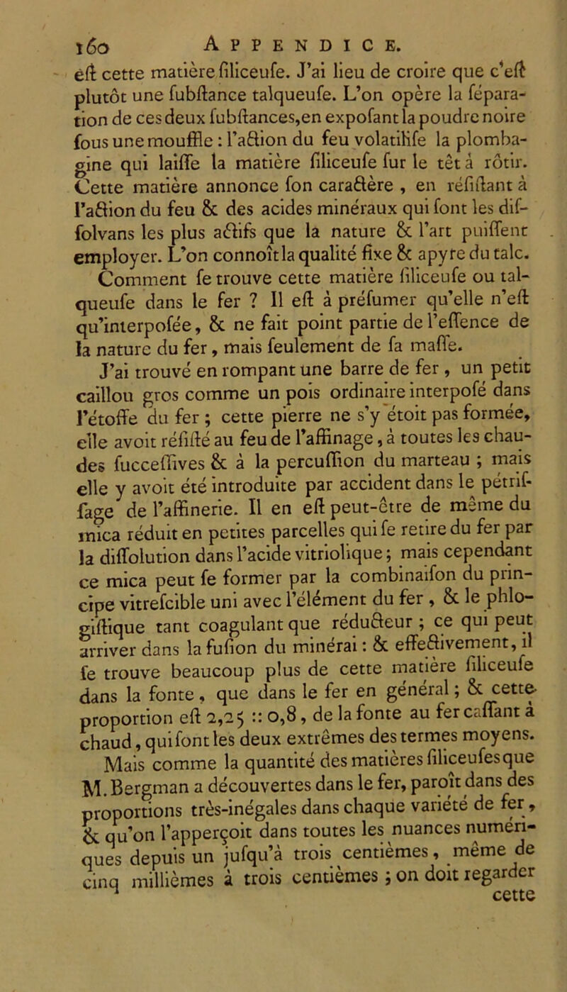 eft cette matiere filiceufe. J’ai lieu de croire que c4eft plutot une fubftance talqueufe. L’on opere la fepara- tion de cesdeux fubftances,enexpofantlapoudrenoire fous unemouffie: 1’aftion du feu volatihfe la plomba- gine qui laifle la matiere filiceufe fur le tet a rotir. Cette matiere annonce fon caraftere , en relidant a 1’afiion du feu & des acides mineraux qui font les dif- folvans les plus a&ifs que la nature & l’art puiffent employer. L’on connoitla qualite fixe & apyre du tale. Comment fe trouve cette matiere filiceufe ou tal- queufe dans le fer ? II eft a prefumer qu’elle n’eft qu’inierpofee, 8c ne fait point partie de 1’effence de la nature du fer, mais feulement de fa maffe. J’ai trouve en rompant une barre de fer, un petit caillou gros comme un pois ordinaire interpofe dans 1’etoffe du fer ; cette pierre ne s’y etoit pas formee, elle avoit refifte au feu de 1’affinage, a toutes les chau- des fucceffives & a la percuffion du marteau ; mais elle y avoit ete introduite par accident dans le petrif- fage de 1’affinerie. II en eft peut-etre de meme du mica reduiten petites parcelles quife retiredu fer par la diffolution dans 1’acide vitriolique; mais cependant ce mica peut fe former par la combinaifon du prin- cipe vitrefcible uni avec 1’element du fer , & le phlo- gifiique tant coagulant que reduBeur ; ce qui peut arriver dans lafufion du minerai: & effeflivernent, ii fe trouve beaucoup plus de cette matiere filiceufe dans la fonte, que dans le fer en general; & cette- proportion eft 2,2 $ u 0,8, de la fonte au fer cadant a chaud, qui font les deux extremes des termes moyens. Mais comme la quantite desmatieresfiliceufesque M.Bergman a decouvertes dans le fer, paroit dans des proportions tres-inegales dans chaque variete de fer , & qu’on Tapper^oit dans toutes les nuances numeri- ques depuis un jufqu’a trois centiemes, meme de cinq nulliemes a trois centiemes j on doit regar cr 1 cette