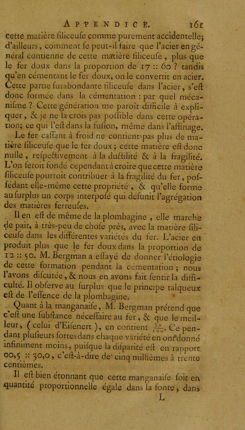 cette matiere filiceufe comme purement accidentelle; d’ailleurs, commeat fe peut-il faire que 1’acier enge- neral conuenne de cette matiere filiceufe , plus que le fer doux dans la proportion de 17 :: 60 ? tandis qu’en cementant le fer doux, on le convertit en acier. Cette partie furabondante liliceufe dans 1’acier, s’eft donc formee dans la cementation : par quel meca- nifme ? Cette generation me paroit difficile a expli- quer, & je ne la crois pas poffible dans cette opera- tion; ce qui 1’eftdans la fufion, meme dans faffinage* Le fer caffant a froid ne contient'pas plus de ma- tiere liliceufe que le fer doux; cette matiere eft donc nulle, refpettivement a la du&ilite & a la fragilite. L’on leroit fonde cependantacroire que cette matiere filiceufe pourroit corttribuer a la fragilite du fer, pof- fedant elle-meme cette propriete , & qiftelle forme aufurplus un corps interpofe qui defunit 1’agregation des matieres ferreufes. II en eft de meme de la plombagine , elle marche de pair, a tres-peu de chole pres, avec la matiere fili- ceufe dans les differentes varietes du fer. L’acier en produit plus que le fer doux dans la proportion de 12 :: 50. M. Bergmana effaye de donner 1’etiologie de cette formation pendant la cementation ; nous 1 avons difcutee, & nous en avons fait fentir la diffi- culte. II obferve au furplus que le principe talqueux eft de 1’effence de la plombagine. ^ Quant a la manganaife, M. Bergman pretend que c’eft une fubftance neceffaire au fer, & que le meil- leur , ( celui d’Eifenert), en contient Ce pen- dant plufieurs fortes dans chaque variete en onfdonne infiniment moins, puifque ladifparite eft en rapport 00,5 u 30,0, c eft-a-dire de' cinq milliemes a trente centiemes. II eft bien eftonnant que cette manganaife foit en quantite proportionnelle egale dans la fonte, dans L