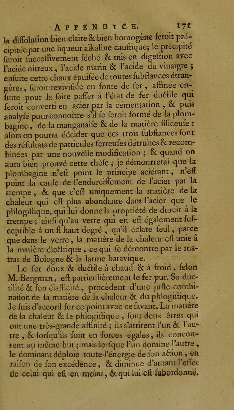la diffolution bien claire&bien homogene feroit pre- cipitee par une liqueur alkaline cauftique; le precipite feroit fucceffivement feche & mis en digeftion avec 1’acide nitreux , 1’acide marin & 1’acide du vinaigre ; enfuite cette chaux epuifee de toutes fubftances etran- geres, feroit revivifiee en fonte de fer , affinee en- luite pour la faire paffer a 1 etat de fer ducfile qui feroit converti en acier par la cementation , & puis analyfe pourconnoitre s’il fe feroit forme de la plom- bagine, de la manganaife & de la matiere filiceufe : alors on pourra decider que ces trois fubftances font des refultats de particules ferreufes detruites & recom- binees par une nouvelle modification ; & quand on aura bien prouve cette thefe , je demonrrerai que la plombagine n’eft point le principe acierant, n’eft point la caufe de 1’endurciffement de 1’acier par la trempe, & que c’eft uniquement la matiere de la chaleur qui eft plus abondante dans 1’acier que ^ le phlogiftique, qui lui donne la propriete de durcir a la trempe; ainfi qu’au verre qui en eft egalement fuf- ' ceptible aunfi haut degre , qu’il eclate feul, parce que dans le verre, la matiere de la chaleur eft unie a la matiere ele&rique , ce qui fe demontre par le ma- tras de Bologne & la larme batavique. Le fer doux & du&ile a chaud & a froid, felon M. Bergman, eft particulierement le fer pur. Sa duc- tilite & fon elafticite , procedent d’une jufte combi- naifon de la matiere de la chaleur & du phlogiftique. Je fuis d’accord fur ce point avec cefavant. La matiere de la chaleur & le phlogiftique , font deux etres qui ont une tres-grande affinite ; iissattirent l’un & l’au- tre , &: lorfqu’ils font en forces egales, iis concou- rent au meme but; mais lorfque l’un domine 1’autre , le dominantdeploie toute 1’energie de fon aftion , en raifon de fon excedence , oc diminue d autant 1 erret de celui qui eft en moins, &. qui lui eft fubordonne»