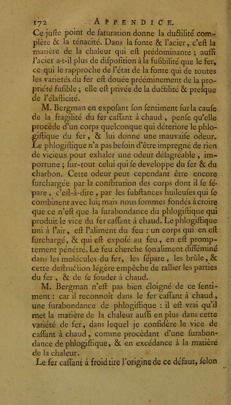 Ce jufte point de faturation donne la duSilite com- plete & la tenacite. Dans la fonte & 1’acier, c’eft la matiere de la chaleur qui eft predominante ; auffi Pacier a-t-il plus de difpofition a la fufibilite que le fer, ce qui le rapproche de 1’etat de la fonte qui de toutes les varietes du fer eft douee preeminement de la pro- priete fufible; elle eft privee de la duftilite & prefque de 1’elafticite. M. Bergman en expofant fon fentiment furia caufe de la fragilite du fer caffant a chaud , penfe qu’elle procede d’un corps quelconque qui deteriore le phlo- giftique du fer, & lui donne une mauvaife odeur. Le phlogiftique n’a pas befoin d’etre impregne de rien de vicieux pour exhaler une odeur defagreable , im- portune ; fur-tout celui quife developpe du fer & du charbon. Cette odeur peut cependant etre encore furchargee par la conftitution des corps dont il fe fe- pare, c’eft-a-dire , par les fubftances huileufes qui fe combinent avec lui; mais nous fommes fondes acroire <jue ce n’eft que la furabondance du phlogiftique qui produit le vice du fer caffant a chaud. Le phlogiftique uni a l’air, eft Paliment du feu : un corps qui en eft furcharge, & qui eft expofe au feu, en eft promp- tement penetre. Le feu cherche fonaliment diffemine dans les molecules du fer, les fepare , les brule, & cette deftrudhon legere empeche de rallier les parties du fer , & de fe fouder a chaud. M. Bergman n’eft pas bien eloigne de ce fenti- ment : car il reconnoit dans le fer caffant a chaud, une furabondance de phlogiftique : il eft vrai qu’il met la matiere de la chaleur auffi en plus dans cette variete de fer, dans lequel je confidere le vice de caffant a chaud , comme procedant d’une furabon- dance de phlogiftique, & en excedance a la matiere de la chaleur. Le fer caffant a froidtire Toriginede ce defaut, felon