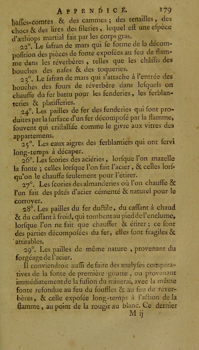Appen:6ic£. *79 bafles-comtes & des cammes; des tenailles, des chocs & des lires des fileries, lequel eft une efpece d’sethiops martial fait par les corps gras. 020. Le fafran de mars qui fe forme de la decom- pofition des pieces de fonte expofees au feu de flam- me dans les reverberes , telles que les chSffis des bouches des nafes & des toqueriesi ^ ^ ^ 23°. Le fafran de mars qui s’attache a Fentree des bouches des fours de reverbere dans lefquels on chauffe du fer battu pour les fenderies, les ferblan- teries & platifferies. 24°. Les pailles de fer des fenderies qui font pro- duitespariafurface d’un fer decompofe par la flamme, fouvent qui criftallife comme le givre aux vitres des appartemens. 25°. Les eaux aigres des ferblantiers qui ont fervi long-temps a decaper. 26°. Les fcories des acieries, lorfque 1’on mazelle ' la fonte ; celles lorfque l’on fait 1’acier, & celles lorf- quon le chauffe feulement pour letirer. 270. Les fcories desalmanderies ou Fon chauffe & l»on fait des pates d’acier cernente & naturel pour le corroyer, 28°. Les pailles du fer duftile, du caffant a chaud & du caffant a froid, qui tombent au pied de 1’enclume, lorfque Fon ne fait que chauffer & etirer; ce font des parties decompofees du fer, elles font fragiles & ' attirables. 290. Les pailles de merne nature , provenant du forgeage de Facier. II conviendroit auffi defaire des analyfes compara- tives de la fonte de premiere goutte , ou provenant immediatementde lafulion du minerai, avec la merne fonte refondue au feu du foufflet & au feu de rever- beres , & celle expofee long-temps a Faftion de la flamme , au point de la rougir au blanc. Ce dernier 1