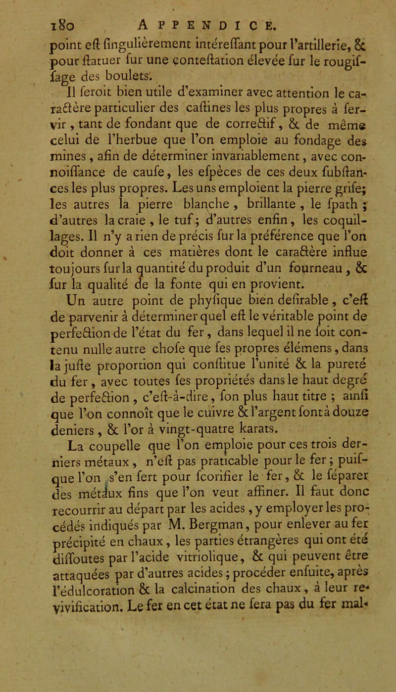 point eft fingulierement intereflant pour Vartillerie, & pour ftatuer fur une conteftation elevee fur le rougif- fage des boulets. II feroit bien utile d’examiner avec attention le ca- rattere particulier des caftines les plus propres a fer- vir, tant de fondant que de corre&if, &. de meme celui de 1’herbue que l’on emploie au fondage des mines, afin de determiner invariablement, avec con- noiffance de caufe, les efpeces de ces deux fubftan- ces les plus propres. Les uns emploient la pierre grife; les autres la pierre blaqche , brillante , le fpath ; cTautres la craie , le tuf; d’autres enfin, les coquil- lages. II n’y a rien de precis furia preference que Ton doit donner a ces matieres dont le caraftere influe toujours furia quantite du produit d’un fourneau, & fur la qualite de la fonte qui en provient. Un autre point de phyfique bien defirable, c’eff de parvenir a determiner quel eft le veritable point de perfe&ionde l’etat du fer, dans lequel il ne foit con- tenti nulle autre chofe que fes propres elemens, dans lajufle proportion qui conftitue 1’unite & la purete du fer , avec toutes fes proprietes dans le haut degre de perfeftion , c’eft-a-dire, fon plus haut titre ; ainfi que l’on connoit que le cuivre &l’argentfontadouze deniers, & l’or a vingt-quatre karats. La coupelle que l’on emploie pour ces trois der- riiers metaux , n’eft pas praticable pour le fer; puif- que l’on s’en fert pour fcorifier le fer, & le feparer des metdux fins que fon veut affiner. II faut donc recourrir au depart par les acides, y employer les pro- cedes indiques par M. Bergman, pour enlever au fer precipite en chaux, les parties etrangeres qui ont ete difloutes par 1’acide vitriolique, & qui peuvent etre attaquees par d’autres acides; proceder enfuite, apres 1’edulcoration & la calcination des chaux, a leur re- yivification. Le fer en cet etat ne fera pas du fer mal-