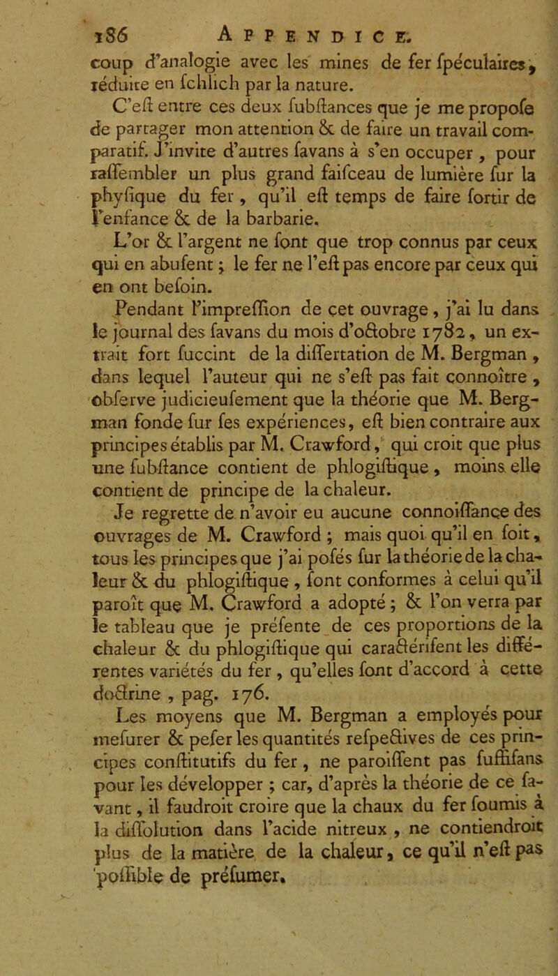 coup d’analogie avec les mines de fer fpe^ulaires, ieduice en fchlich par la nature. C’eft entre ces deux fubftances que je me propofe de partager mon attention &c de faire un travail com- paratif. Jhnvite d’autres favans a s’en occuper , pour raftembler un plus grand faifceau de lumiere fur la phyfique du fer, qu’il eft temps de faire fortir de Fenfance & de la barbarie. L’or & Targent ne font que trop connus par ceux qui en abufent; le fer ne 1’eftpas encore par ceux qui en ont befoin. Pendant Pimpreflion de cet ouvrage, j’ai lu dans ie Journal des favans du mois d’ofiobre 1782, un ex- trait fort fuccint de la differtation de M. Bergman , dans lequel 1’auteur qui ne s’eft pas fait connoitre , cbferve judicieufement que la thdorie que M. Berg- man fonde fur fes experiences, eft bien contraire aux principes etablis par M. Crawford, qui croit que plus une fubftance contient de phlogiftique , moins elle contient de principe de la chaleur. Je regrette de n’avoir eu aucune connoiflanoe des ouvrages de M. Crawford ; mais quoi qu’il en foit, tous les principes que j’ai pofes fur la theorie de la cha- leur & du phlogiftique , font conformes a celui qu’il paroit que M. Crawford a adopte ; & l’on verra par le tableau que je prefente de ces proportions de la chaleur 8c du phlogiftique qui caraderifent les diffe- rentes varietes du fer , qu’elles font d’accord a cette dodrine , pag. 176. Les moyens que M. Bergman a employes pour mefurer & pefer les quantites refpedives de ces prin- cipes conftitutifs du fer, ne paroiffent pas fuftifans pour les developper; car, d’apres la theorie de ce fa- vant, il faudroit croire que la chaux du fer foumis a la diffolution dans 1’acide nitreux , ne contiendroit plus de la matiere de la chaleur, ce quii n’eftpas 'pofhble de prefumer.