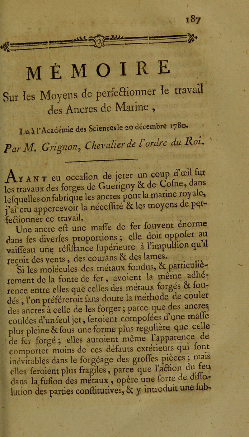 M £ M O I R E Sur Ies Moyens de perfeffionner le travad des Aneres de Marine , Lu 'a 1’Academie des Sciencesle 20 decembre 1780. Par M. Grignon, Chevalierde 1’ordre du Rou AyANT eu occafion de jeter un coup dViHur les travaux des forges de Guerigny & de Cofne, clans lefquelles onfabrique les aneres pourla manne royaie, j’ai cru appercevoir la neceffite & les moyens de pqr feftionner ce travail, „ _ , rtY1_ Une anere eft une maffe de fer fouvent enorme dans fes dlverfes proportions; elle doxt oppoier au vaifleau une refiftance fuperieure a 1 impulhon qu il recoit des vents, des courans &. des lames. , Si les molecules des metaux fondus, &jparticulie- xement de la fonte de fer , avoient la meme adhe- rence entre elles que celles des metaux forges & iou- des , l’on prefereroit fans doute la methode de couler des aneres a celle de les forger; parce que des aneres coulees d’unfeul jet, feroient compofees d une malle plus pleine&fous une forme plus reguliere que ce e de fer forgd; elles auroient meme 1’apparence de comporter moins de ces defauts exterieurs qui font inevitables dans le forgeage des groffes pieces; mais elles feroient plus fragiles, parce que 1’aSion du eu dans la fufion des metaux , opere une forte de di a- lution des parties conftitutives, & y introduit une iub-