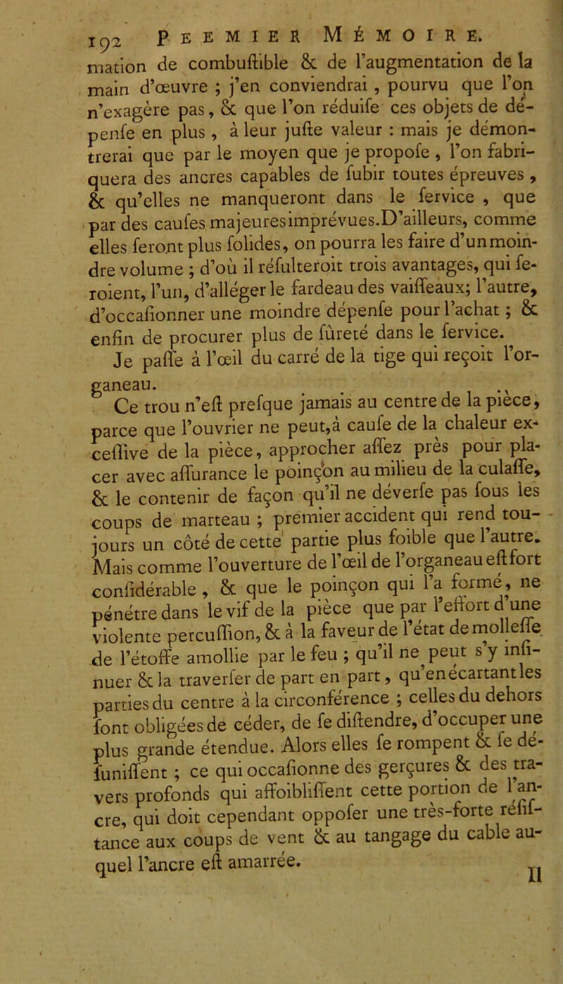 mation de combuftible & de 1’augmentation de la main d’oeuvre ; j’en conviendrai , pourvu que l’on n’exagere pas, & que l’on reduife ces objets de de- penfe en plus, a leur jufte valeur : mais je demon- trerai que par le moyen que je propofe , 1’on fabri- quera des aneres capables de fubir toutes epreuves, & qu’elles ne manqueront dans le fervice , que par des caufes majeuresimprevues.D’ailleurs, comme elles feront plus folides, on pourra les faire d’unmoin- dre volume ; d’ou il refulteroit trois avantages, qui fe- roient, Pun, d’allegerle fardeaudes vaiffeaux; 1’autre, doccafionner une moindre depenfe pour1’achat; & enfin de procurer plus de furete dans le fervice. Je paffe a 1’oeil du carre de la tige qui recoit l’or- ganeau. Ce trou n’eft prefque jamais au centre de la piece, parce que Fouvrier ne peut,a caufe de la chaleur ex- ceffive de la piece, approcher affez pres pour pla- cer avec affurance le poin^bn au milieu de la culaffe, & le contenir de fa5on quii ne deverfe pas fous 'les coups de marteau ; premier accident qui rend tou- iours un cotedecette partie plus foible que 1’autre. Mais comme Fouverture de 1’ceil de 1’organeau eftfort conliderable, & que le poin5on qui l’a forme, ne penetredans levifdela piece que par 1 eftort d une violente percuffion, & a la faveur de 1 etat demolleffe de 1’etoffe amollie par le feu ; qu’il ne^peut s y lnli- nuer & la traverfer de part en part, quenecartantles parties du centre a la circonference ; cellesdu dehors font obligees de ceder, de fe diftendre, d occuper une plus grande etendue. Alors elles fe rompent & fe de- funiffent; ce qui occafionne des ger?ures & des tra- vers profonds qui affoibliffent cette portion de 1 an- ere, qui doit cependant oppofer une tres-forte relu- tance aux coups de vent &. au tangage du cable au- quel 1’ancre eft amarree. II