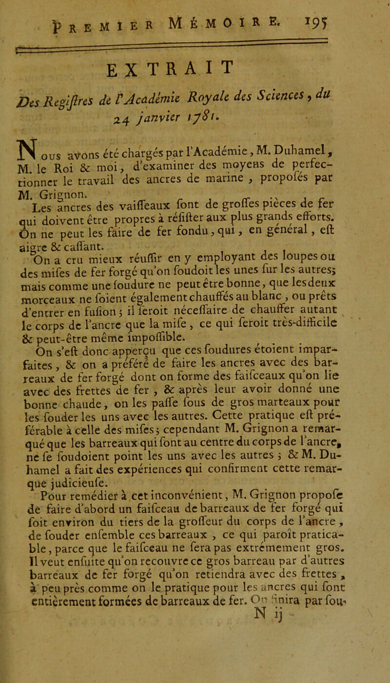E X T R A I T Des Regljlres de VAcadfaiie Royale des Sciences, du Z4 janvler ij8i. ISI ous avons ete charges par 1’Academie, M. Duhamel, M le Roi & moi, dexaminer des moyens de perfec- tionner le travail des aneres de marine , propoles par M. Grignon; Les aneres des vaiffeaux font de grofles pieces de fer qui doivent etre propres a refifter aux plus grands efforts. On ne peut les faire dc fer fondu, qui, en general, effc aigre & caffant. On a cru mieux reuffir en y employant des loupesou des mifes de fer forge qifon foudoit les unes fur les autres; mais comme unefoudure ne peutetre bonne, que lesdeux morceaux ne foient egalementchaufFes au blanc , ou prets d’encrer en fufion 5 il feroit neceflaire de chauffer autant le corps de 1 anere que la mife , ce qui feroic tres-diflicile & peut-etre meme ivnpoflible. On s’eft donc appercu que ces foudures etoient impar- faites, & on a prefere de faire les aneres avec des bar- reaux de fer forge dont on forme des faifceaux qu'on lie avec des frettes de fer , & apres leur avoir donne une bonne chaude, on les palfe fous de gros marteaux pour les fouder les uns avee les autres. Certe pratique eft pre- ferable a celle des mifes; cependant M. Grignon a remar- queque les barreaux qui font au centredu corps de lancre, ne fe foudoient point les uns avec les autres ; & M. Du- hamel a fait des experiences qui confirment cette remar- que judicieufe. Pour remedier a cet inconvenient, M. Grignon propofe de faire d’abord un faifceau de barreaux de fer forge qui foit enriron du tiers de la grolfeur du corps de 1’ancre , de fouder enfemble ces barreaux , ce qui paroit pratica- ble, parce que le faifceau ne fera pas extremement gros. llveut cnfuite qifon recouvrece gros barreau par d’autres barreaux de fer forge qifon retiendra avec des frettes , a peupres comme on le pratique pour les aneres qui font entierement formees de barreaux de fer. On finira par fou-