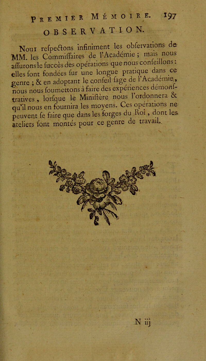 PrEMIER MeMOIRE. 1^7 observation. Noui refpettons infiniment les obfervations de MM. les Commiffaires de 1’Academie ; mais nous affuronsle fucces des operatioris que nous conieillons: elles font fondees fur une longue pratique dans ce eenre ; & en adoptant le confeil fage de 1 Academie_, nous nous foumettons a faire des expenences demonl- tratives , lorfque le Miniftere nous 1 ordonnera & qu’il nous en fournira les moyens. Ces operations ne peuvent fe faire que dans les forges du Roi, dont les steliers font montes pour ce genre de travau. N iij