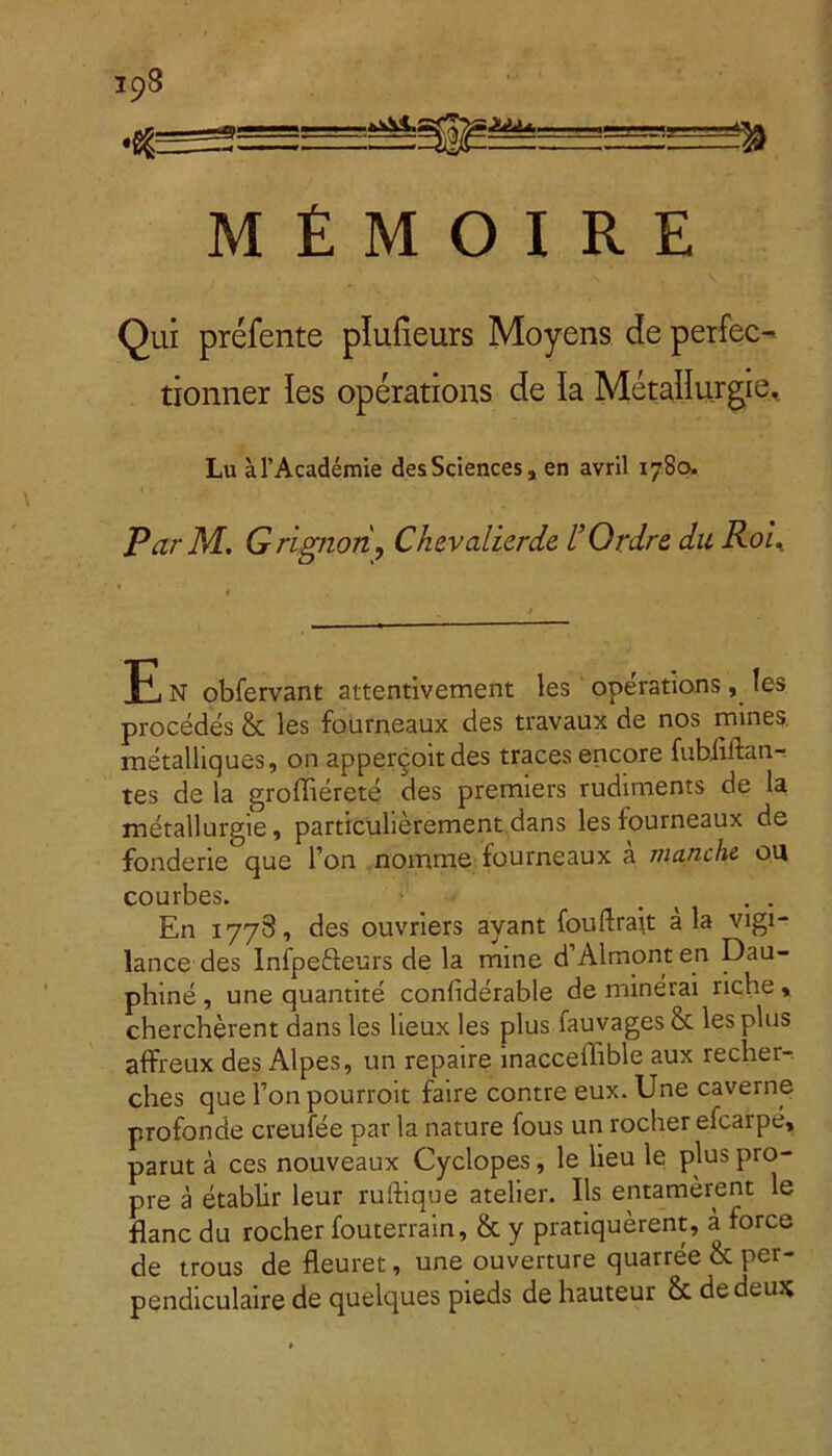 398 SE ZiA* m M £ M O I R E Qui prefente plufieurs Moyens de perfec- tionner les operations de Ia Metallurgie, Lu aTAcademie des Sciences , en avril 1780, Par M. Grignari, Chevalierde 1’Ordre du Roi. F n obfervant attentivement les operations, les procedes & les fourneaux des travaux de nos mines metalliques, on appercoitdes traces encore fubiiftan-. tes de la groffierete des premiers rudiments de la metallurgie, particulierement dans les fourneaux de fonderie que l’on nornme fourneaux a manche on courbes. . . En 1778, des ouvriers ayant fouftrait ala vigi- lance des Infpe&eurs de la mine d Almonten Dau- phine , une quantite conliderable de minerai riche, chercherent dans les lieux les plus fauvages& les plus affreux des Alpes, un repaire inacceffible aux recher-. ches que Fon pourroit faire contre eux. Une caverne profonde creufee par la nature fous un rocher eicaipe, parut a ces nouveaux Cyclopes, le lieu le plus pro- pre a etablir leur ruftique atelier. Iis entamerent le flanc du rocher fouterrain, & y pratiquerent, a force de trous de fleuret, une ouverture quarree & per- pendiculaire de quelques pieds de hauteur & dedeux