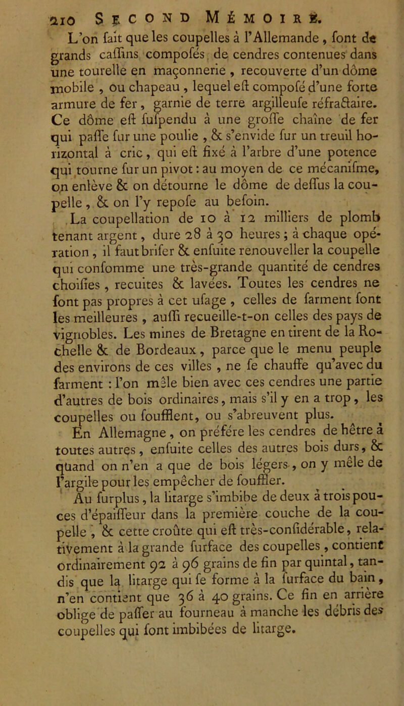 L’on fait queles coupelles a 1’Allemande, font de grands caflins compofes de cendres contenues dans une tourelle en ma^onnerie , recouverte d’un dome mobile , ou chapeau , lequeleft compofed’une forte armure de fer, garnie de terre argilleufe refraftaire. Ce dome eft fufpendu a une groffe chaine de fer qui paffe fur une poulie , & s’envide fur un treuil ho- rizontal a cric, qui eft fixe a 1’arbre d’une potence qui tourne fur un pivot: au moyen de ce mecanifme, on enleve & on detourne le dome de deffus la cou- pelle, & on l’y repofe au befoin. La coupellation de io a 12 milliers de plomb tenant argent, dure 28 a 30 heures; a chaque ope- xation , il fautbrifer & enfuite renouveller la coupelle qui confomme une tres-grande quantite de cendres choilies , recuites & lavees. Toutes les cendres ne font pas propres a cet ufage , celles de farment font les meilleures, auffi recueille-t-on celles des pays de vignobles. Les mines de Bretagne en tirent de la Ro- chelle & de Bordeaux , parce que le menu peuple des environs de ces vilies , ne fe chauffe qu’avec du farment : l’on mile bien avec ces cendres une partie d’autres de bois ordinaires, mais s’il y en a trop, les coupelles ou foufflent, ou s’abreuvent plus. En Allemagne , on prefere les cendres de hetre a toutes autres, enfuite celles des aiitr.es bois durs, & qUand on n’en a que de bois legers-, on y mele de Fargile pour les empecher de fouffler. Au furplus, la litarge s’imbibe de deux a troispou- ces d’epaiffeur dans la premiere couche de la cou- pelle , & cette croute qui eft tres-confiderable, rela- tivement a la grande furface des coupelles, contient ordinairement 92 a 96 grains de fin par quintal, tan- dis que la litarge qui fe forme a la lurface du bain, n’en contient que 36 a 40 grains. Ce fin en arriere oblige de paffer au fourneau a manche les debris des coupelles qui font imbibees de litarge.